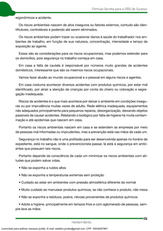 336
Fórmula Secreta para o DDS de Sucesso
Herbert Bento
ergonômicos e acidente.
Os riscos ambientais nascem de atos inseguros ou fatores externos, contudo são iden-
tificáveis, controláveis e podendo até serem eliminados.
Os riscos ambientais podem trazer ou ocasionar danos à saúde do trabalhador nos am-
bientes de trabalho, em função de sua natureza, concentração, intensidade e tempo de
exposição ao agente.
Essas são as considerações para os riscos ocupacionais, mas podemos estender para
os domicílios, pois segurança no trabalho começa em casa.
Em casa a falta de cautela é responsável por números muito grandes de acidentes
domésticos, interessante que são os mesmos riscos ocupacionais.
Vamos fazer alusão ao mundo ocupacional e o pessoal em alguns riscos e agentes.
Em casa costuma acontecer diversos acidentes com produtos químicos, por estar mal
identificado, por atrair a atenção de crianças por conta do cheiro ou coloração e segre-
gação inadequada.
Riscos de acidentes é o que mais acontece por deixar o ambiente em condições insegu-
ras ou por imprudência muitas vezes de adulto. Rede elétrica inadequada, equipamentos
não adequados principalmente para pequenos reparos, desorganização, deixando objetos
passíveis de causar acidentes. Relatando o biológico por falta de higiene há muita contam-
inação e até epidemias que nascem em casa.
Portanto os riscos ambientais nascem em casa e se estendem as empresas por meio
de pessoas mal informadas ou imprudentes, mas a prevenção está nas mãos de cada um.
Segurança no trabalho não é uma profissão para ser desenvolvida apenas no horário de
expediente, está no sangue, onde o prevencionista passar, lá está à segurança em ambi-
entes que possuem tais riscos.
Portanto depende da consciência de cada um minimizar os riscos ambientais com ati-
tudes que podem salvar vidas.
• Não se exponha a ruídos altos
• Não se exponha a temperaturas extremas sem proteção
• Cuidado ao estar em ambientes com pressão atmosférica diferente da normal
• Muito cuidado ao manusear produtos químicos, se não conhece o produto, não mexa
• Não se exponha a resíduos, poeira, névoas provenientes de produtos químicos
• Adote a higiene, principalmente em tempos frios e com aglomerado de pessoas, sem-
pre lave as mãos
Licenciado para adilmar marques jordão, E-mail: adailton.jordao@gmail.com, CPF: 30038267861
 