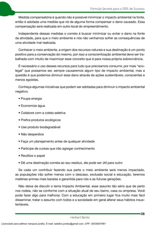 338
Fórmula Secreta para o DDS de Sucesso
Herbert Bento
Medida compensatória é quando não é possível minimizar o impacto ambiental na fonte,
então é adotada uma medida que irá de alguma forma compensar o dano causado. Essa
compensação será realizada em outro local do empreendimento.
Independente dessas medidas o correto é buscar minimizar ou evitar o dano na fonte
da atividade, para que o meio ambiente e nós não venhamos sofrer as consequências de
uma atividade mal realizada.
Conhecer o meio ambiente, a origem dos recursos naturais e sua destinação é um ponto
positivo para a conservação do mesmo, por isso a conscientização ambiental deve ser tra-
balhada com intuito de maximizar esse conceito que é para nossa própria sobrevivência.
É necessário o uso desses recursos para tudo que precisamos consumir, por mais “eco-
legal” que possamos ser, sempre causaremos algum tipo de impacto ambiental, mas a
questão é que podemos diminuir esse dano através de ações sustentáveis, conscientes e
menos egoístas.
Conheça algumas iniciativas que podem ser adotadas para diminuir o impacto ambiental
negativo.
• Poupe energia
• Economize água
• Colabore com a coleta seletiva
• Prefira produtos ecológicos
• Use produto biodegradável
• Não desperdice
• Faça um planejamento antes de qualquer atividade
• Participe de cursos que irão agregar conhecimento
• Reutilize o papel
• Dê uma destinação correta ao seu resíduo, ele pode ser útil para outro
Se cada um contribuir fazendo sua parte o meio ambiente será menos impactado,
as populações irão sofrer menos com o descaso, exclusão social e educação, teremos
matérias-primas mais baratas e garantida para nós e as futuras gerações.
Não deixe de discutir o tema Impacto Ambiental, esse assunto tão sério que de perto
nos rodeia, não se conforme com a situação atual de seu bairro, casa ou empresa. Você
pode fazer algo para melhorar. Com a educação em primeiro lugar fica muito mais fácil
disseminar, tratar o assunto com todos e a sociedade em geral alterar seus hábitos insus-
tentáveis.
Licenciado para adilmar marques jordão, E-mail: adailton.jordao@gmail.com, CPF: 30038267861
 