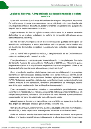 339
Fórmula Secreta para o DDS de Sucesso
Herbert Bento
Logística Reversa. A importância da conscientização e coleta
seletiva
Quem tem no mínimo quinze anos deve lembrar-se da época das garrafas retornáveis.
Os vasilhames de vidro que eram necessários para aquisição de outro cheio. Isso foi sub-
stituído pelo advento dos descartáveis, descaracterizando a logística reversa que já existia
naquela época, mesmo sem ser reconhecida.
Logística Reversa é a área da logística como o próprio nome diz, é reverter o caminho
da logística de um produto, embalagem ou material do consumidor até retornar ao seu
fabricante (centro produtivo).
Isto não deve ser uma imposição e sim a conscientização de que todo resíduo pode ser
revertido em matéria prima, e assim, reduzindo os resíduos gerados, aumentando a vida
útil dos aterros, diminuindo a extração de recursos naturais e evitando a poluição da água,
ar e solo.
A lei ou norma traz ao gerador do resíduo, a obrigatoriedade de dar uma destinação
correta ao resíduo gerado, passível de multa.
Exemplos disso é a questão do pneu inservível que foi contemplada pela Resolução
do Conselho Nacional do Meio Ambiente (CONAMA) nº 258/99 que, “Determina que as
empresas fabricantes e as importadoras de pneumáticos ficam obrigadas a coletar e dar
destinação final ambientalmente adequada aos pneus inservíveis”.
Outro exemplo são as pilhas e baterias que devem ser recolhidas em todos os estabe-
lecimentos de comercialização desses produtos e que darão destinação correta, devol-
vendo esses resíduos aos seus geradores. Também regida pela Resolução CONAMA nº
257/99, “Estabelece que pilhas e baterias que contenham em suas composições chumbo,
cádmio, mercúrio e seus compostos, tenham os procedimentos de reutilização, recicla-
gem, tratamento ou disposição final ambientalmente adequados”.
Esse novo conceito deve ser introduzindo em nossa sociedade, garantindo assim, o uso
sustentável de nossos recursos naturais, assegurando matérias-primas menos tóxicas em
seu processo produtivo, evitando a contaminação do meio ambiente e principalmente a
contaminação por parte do colaborador que está exposto a esta.
A logística reversa deve ser um novo estilo de vida, um hábito em nosso dia-a-dia, levan-
do a origem de fabricação o resíduo gerado em seu consumo final.
Com grande vantagem, essa ferramenta auxilia na educação ambiental, minimização de
desperdícios, o reuso de produtos, embalagens ou insumos e economia ambiental.
Pode ser realizada através da Coleta Seletiva devidamente implantada na empresa e
dada as orientações necessárias aos colaboradores, a educação ambiental disseminada
Licenciado para adilmar marques jordão, E-mail: adailton.jordao@gmail.com, CPF: 30038267861
 