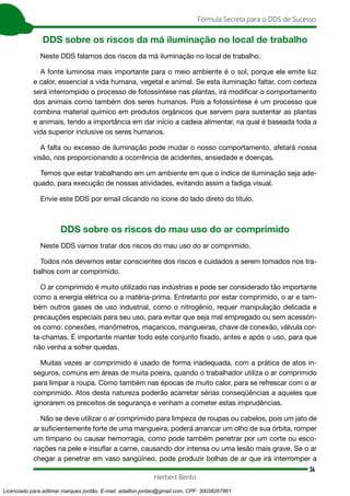 34
Fórmula Secreta para o DDS de Sucesso
Herbert Bento
DDS sobre os riscos da má iluminação no local de trabalho
Neste DDS falamos dos riscos da má iluminação no local de trabalho.
A fonte luminosa mais importante para o meio ambiente é o sol, porque ele emite luz
e calor, essencial a vida humana, vegetal e animal. Se esta iluminação faltar, com certeza
será interrompido o processo de fotossíntese nas plantas, irá modificar o comportamento
dos animais como também dos seres humanos. Pois a fotossíntese é um processo que
combina material químico em produtos orgânicos que servem para sustentar as plantas
e animais, tendo a importância em dar início a cadeia alimentar, na qual é baseada toda a
vida superior inclusive os seres humanos.
A falta ou excesso de iluminação pode mudar o nosso comportamento, afetará nossa
visão, nos proporcionando a ocorrência de acidentes, ansiedade e doenças.
Temos que estar trabalhando em um ambiente em que o índice de iluminação seja ade-
quado, para execução de nossas atividades, evitando assim a fadiga visual.
Envie este DDS por email clicando no ícone do lado direto do título.
DDS sobre os riscos do mau uso do ar comprimido
Neste DDS vamos tratar dos riscos do mau uso do ar comprimido.
Todos nós devemos estar conscientes dos riscos e cuidados a serem tomados nos tra-
balhos com ar comprimido.
O ar comprimido é muito utilizado nas indústrias e pode ser considerado tão importante
como a energia elétrica ou a matéria-prima. Entretanto por estar comprimido, o ar e tam-
bém outros gases de uso industrial, como o nitrogênio, requer manipulação delicada e
precauções especiais para seu uso, para evitar que seja mal empregado ou sem acessóri-
os como: conexões, manômetros, maçaricos, mangueiras, chave de conexão, válvula cor-
ta-chamas. É importante manter todo este conjunto fixado, antes e após o uso, para que
não venha a sofrer quedas.
Muitas vezes ar comprimido é usado de forma inadequada, com a prática de atos in-
seguros, comuns em áreas de muita poeira, quando o trabalhador utiliza o ar comprimido
para limpar a roupa. Como também nas épocas de muito calor, para se refrescar com o ar
comprimido. Atos desta natureza poderão acarretar sérias conseqüências a aqueles que
ignorarem os preceitos de segurança e venham a cometer estas imprudências.
Não se deve utilizar o ar comprimido para limpeza de roupas ou cabelos, pois um jato de
ar suficientemente forte de uma mangueira, poderá arrancar um olho de sua órbita, romper
um tímpano ou causar hemorragia, como pode também penetrar por um corte ou esco-
riações na pele e insuflar a carne, causando dor intensa ou uma lesão mais grave. Se o ar
chegar a penetrar em vaso sangüíneo, pode produzir bolhas de ar que irá interromper a
Licenciado para adilmar marques jordão, E-mail: adailton.jordao@gmail.com, CPF: 30038267861
 