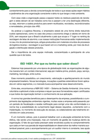 340
Fórmula Secreta para o DDS de Sucesso
Herbert Bento
constantemente para a devida conscientização de todos e que essas ações sejam hábitos
e parâmetros de uma organização consciente e séria no que tange o meio ambiente.
Com essa visão a organização passa a separar todos os resíduos passíveis de recicla-
gem e estes deixam de ser tratados como lixo e passam a ter uma destinação diferente,
ou seja, retornam a cadeia produtiva para serem reutilizados, reciclados, recondicionados
e remodelados, princípio dos 4RD.
Ao praticar a Logística Reversa, o empresário estará de uma forma direta reduzindo
custos operacionais, como no caso dos pneus a economia chega a valores em torno de
25%, sem esquecer que o Brasil é atualmente o país que ocupa o 1º lugar no ranking da
reciclagem de latas de alumínio, e as nossas instituições financeiras estão implementando
no seu mix de produtos/serviços, artigos produzidos com materiais oriundos de processos
de logística reversa – reciclagem e que trazem em si o marketing verde, por meio da divul-
gação e distribuição desses produtos.
Daí a importância de uma equipe motivada, conscientizada e participante de uma
questão que é de todos.
ISO 14001. Por que eu tenho que saber disso?
Estamos hoje passando por uma época de globalização total, as organizações de algu-
ma maneira tem um contato internacional, seja por matéria-prima, produto, peça, serviço,
marketing, tecnologia, entre outros.
Esse momento possibilitou um crescimento, valorização e aperfeiçoamento do mundo
empresarial brasileiro. Novas tecnologias, inovações e padrões sistemáticos foram aplica-
dos em vários segmentos, e o mercado busca acompanhar esse desenvolvimento.
Entre eles, encontramos a NBR ISO 14001 – Sistema de Gestão Ambiental. Uma norma
voluntária e aplicável a toda a empresa e requer que seus fornecedores sejam certificados
e que todos da organização tenham o conhecimento de sua aplicação.
A norma traz grandes benefícios para o desempenho da empresa, possibilitando o cum-
primento das legislações ambientais vigentes, muitas vezes a empresa está passando por
um período de fiscalização e recebe notificação para corrigir uma não conformidade e a
norma traz a possibilidade do cumprimento legal desses requisitos. Juntamente com a
implantação, no momento de execução do escopo, os colaboradores são totalmente en-
volvidos em cada processo.
É um momento valioso, pois é possível trabalhar com a educação ambiental de forma
efetiva, não sendo uma imposição, mas um momento de gestão de mudança dentro da
organização. O fato de que todos precisam estar envolvidos auxilia no comprometimento
que cada um tem sua parcela de responsabilidade em desenvolver da melhor maneira sus-
tentável possível, pois o acompanhamento por um auditor interno é constante, isso ajuda
Licenciado para adilmar marques jordão, E-mail: adailton.jordao@gmail.com, CPF: 30038267861
 