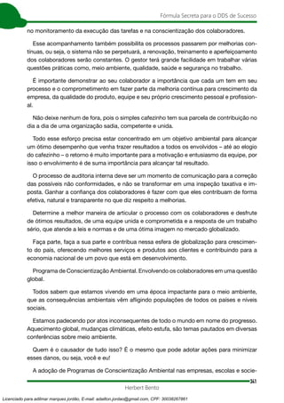 341
Fórmula Secreta para o DDS de Sucesso
Herbert Bento
no monitoramento da execução das tarefas e na conscientização dos colaboradores.
Esse acompanhamento também possibilita os processos passarem por melhorias con-
tínuas, ou seja, o sistema não se perpetuará, a renovação, treinamento e aperfeiçoamento
dos colaboradores serão constantes. O gestor terá grande facilidade em trabalhar várias
questões práticas como, meio ambiente, qualidade, saúde e segurança no trabalho.
É importante demonstrar ao seu colaborador a importância que cada um tem em seu
processo e o comprometimento em fazer parte da melhoria contínua para crescimento da
empresa, da qualidade do produto, equipe e seu próprio crescimento pessoal e profission-
al.
Não deixe nenhum de fora, pois o simples cafezinho tem sua parcela de contribuição no
dia a dia de uma organização sadia, competente e unida.
Todo esse esforço precisa estar concentrado em um objetivo ambiental para alcançar
um ótimo desempenho que venha trazer resultados a todos os envolvidos – até ao elogio
do cafezinho – o retorno é muito importante para a motivação e entusiasmo da equipe, por
isso o envolvimento é de suma importância para alcançar tal resultado.
O processo de auditoria interna deve ser um momento de comunicação para a correção
das possíveis não conformidades, e não se transformar em uma inspeção taxativa e im-
posta. Ganhar a confiança dos colaboradores é fazer com que eles contribuam de forma
efetiva, natural e transparente no que diz respeito a melhorias.
Determine a melhor maneira de articular o processo com os colaboradores e desfrute
de ótimos resultados, de uma equipe unida e comprometida e a resposta de um trabalho
sério, que atende a leis e normas e de uma ótima imagem no mercado globalizado.
Faça parte, faça a sua parte e contribua nessa esfera de globalização para crescimen-
to do país, oferecendo melhores serviços e produtos aos clientes e contribuindo para a
economia nacional de um povo que está em desenvolvimento.
Programa de Conscientização Ambiental. Envolvendo os colaboradores em uma questão
global.
Todos sabem que estamos vivendo em uma época impactante para o meio ambiente,
que as consequências ambientais vêm afligindo populações de todos os países e níveis
sociais.
Estamos padecendo por atos inconsequentes de todo o mundo em nome do progresso.
Aquecimento global, mudanças climáticas, efeito estufa, são temas pautados em diversas
conferências sobre meio ambiente.
Quem é o causador de tudo isso? É o mesmo que pode adotar ações para minimizar
esses danos, ou seja, você e eu!
A adoção de Programas de Conscientização Ambiental nas empresas, escolas e socie-
Licenciado para adilmar marques jordão, E-mail: adailton.jordao@gmail.com, CPF: 30038267861
 