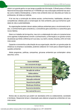 342
Fórmula Secreta para o DDS de Sucesso
Herbert Bento
dade é um grande ganho no que tange a questão da informação. O Brasil possui a Política
Nacional de Educação Ambiental Lei nº 9795/99 que visa à educação ambiental nas esco-
las como matéria interdisciplinar, o termo meio ambiente deve ser discutido por todos os
professores, de todas as matérias.
A lei nos traz a construção de valores sociais, conhecimentos, habilidades, atitudes e
competências voltadas para a conservação do meio ambiente, para que tenhamos quali-
dade de vida e sustentabilidade.
As organizações também devem adotar práticas ambientais para o envolvimento de to-
dos, o conhecimento gera consciência, a consciência gera autocrítica e a autocrítica gera
novos hábitos.
Este é um trabalho de formiguinha, mas com a colaboração de cada um é possível atuar
como agentes multiplicadores e dividir o conhecimento, a informação a um grande número
de pessoas que farão a diferença em sua casa, rua, bairro, escola, empresa, enfim em todo
meio social.
Capacite e conscientize a alta direção de sua organização, eles têm um grande poder de
influência na empresa e sociedade, podendo colaborar em muito para a disseminação da
questão ambiental.
Adote programas, políticas, campanhas, gincanas ambiental que contemplem vários
assuntos, como:
Muitos são os assuntos que podem ser abordados entre os colaboradores, sociedade
e familiares. Desprenda tempo e disposição para elaborar programas ambientais em seu
meio social.
Licenciado para adilmar marques jordão, E-mail: adailton.jordao@gmail.com, CPF: 30038267861
 