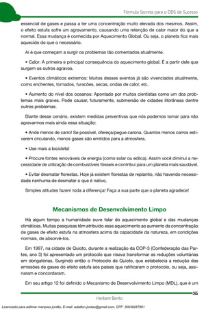 345
Fórmula Secreta para o DDS de Sucesso
Herbert Bento
essencial de gases e passa a ter uma concentração muito elevada dos mesmos. Assim,
o efeito estufa sofre um agravamento, causando uma retenção de calor maior do que a
normal. Essa mudança é conhecida por Aquecimento Global. Ou seja, o planeta fica mais
aquecido do que o necessário.
Ai é que começam a surgir os problemas tão comentados atualmente.
• Calor: A primeira e principal consequência do aquecimento global. É a partir dele que
surgem os outros agravos.
• Eventos climáticos extremos: Muitos desses eventos já são vivenciados atualmente,
como enchentes, tornados, furacões, secas, ondas de calor, etc.
• Aumento do nível dos oceanos: Apontado por muitos cientistas como um dos prob-
lemas mais graves. Pode causar, futuramente, submersão de cidades litorâneas dentre
outros problemas.
Diante desse cenário, existem medidas preventivas que nós podemos tomar para não
agravarmos mais ainda essa situação:
• Ande menos de carro! Se possível, ofereça/pegue carona. Quantos menos carros esti-
verem circulando, menos gases são emitidos para a atmosfera.
• Use mais a bicicleta!
• Procure fontes renováveis de energia (como solar ou eólica). Assim você diminui a ne-
cessidade de utilização de combustíveis fósseis e contribui para um planeta mais saudável.
• Evitar desmatar florestas. Hoje já existem florestas de replantio, não havendo necessi-
dade nenhuma de desmatar o que é nativo.
Simples atitudes fazem toda a diferença! Faça a sua parte que o planeta agradece!
Mecanismos de Desenvolvimento Limpo
Há algum tempo a humanidade ouve falar do aquecimento global e das mudanças
climáticas. Muitas pesquisas têm atribuído esse aquecimento ao aumento da concentração
de gases de efeito estufa na atmosfera acima da capacidade da natureza, em condições
normais, de absorvê-los.
Em 1997, na cidade de Quioto, durante a realização da COP-3 (Confederação das Par-
tes, ano 3) foi apresentado um protocolo que visava transformar as reduções voluntárias
em obrigatórias. Surgindo então o Protocolo de Quioto, que estabelecia a redução das
emissões de gases do efeito estufa aos países que ratificaram o protocolo, ou seja, assi-
naram e concordaram.
Em seu artigo 12 foi definido o Mecanismo de Desenvolvimento Limpo (MDL), que é um
Licenciado para adilmar marques jordão, E-mail: adailton.jordao@gmail.com, CPF: 30038267861
 