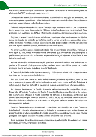 346
Fórmula Secreta para o DDS de Sucesso
Herbert Bento
mecanismo de flexibilização para auxiliar o processo de redução de emissões de gases do
efeito estufa (GEE) ou de captura de carbono.
O Mecanismo estimula o desenvolvimento sustentável e a redução de emissões, ao
mesmo tempo em que dá aos países industrializados certa assistência na forma de cum-
prirem as suas metas de redução de emissões.
O Brasil é signatário do Protocolo de Quito (ou seja, assinou e ratificou, se comprome-
tendo a cumprir a meta de redução de 20% nas emissões de carbono na atmosfera). Esse
protocolo tem a validade até 2012, e infelizmente o Brasil não conseguiu cumprir sua meta.
O governo federal possui diversos trabalhos e projetos em diversas áreas com o objetivo
dessa diminuição de poluição atmosférica, porém, temos um entrave, as questões ambi-
entais ainda são restritas aos seus stakeholders, são direcionados somente para aqueles
que têm algum interesse político, econômico e as vezes social.
As empresas tem grande responsabilidade nas problemáticas ambientais, inclusive a
nível legal, ou seja, estão rodeadas de leis ambientais que precisam se enquadrar para o
perfeito cumprimento e não sofrer com as penalidades legais vigentes a nível federal, es-
tadual e municipal.
Faz-se necessário o conhecimento por parte das empresas dessas leis ambientais vi-
gentes, e é imprescindível que essas ações também sejam voluntárias, preservar o meio
ambiente é uma forma de cidadania e sustentabilidade.
A Constituição Federal de 1988 em seu artigo 225 capítulo VI nos trás o seguinte texto
que deve ser de conhecimento de todos.
Art. 225. Todos têm direito ao meio ambiente ecologicamente equilibrado, bem de uso
comum do povo e essencial à sadia qualidade de vida, impondo-se ao Poder Público e à
coletividade o dever de defendê-lo e preservá- lo para as presentes e futuras gerações.
As diversas ferramentas de Gestão Ambiental existentes como Produção Mais Limpa,
Prevenção à Poluição, Princípios do Direito Ambiental, Rotulagem Ambiental, entre outros,
são instrumentos eficazes e muito eficientes no combate à degradação ambiental que
deveria ser adotado por todas as empresas, com o intuito de promover a educação am-
biental e diminuir a poluição que hoje tanto nos atinge em todas as esferas, inclusive com
consequências globais.
O termo Desenvolvimento Sustentável, como vimos, está inserido em nossa Constitu-
ição Federal, pois determina que devemos defender e preservar o meio ambiente para as
presentes (nós) e futuras gerações. De modo a garantir nossa sobrevivência e das futuras
gerações com ações locais de respeito ao meio ambiente e ao próximo.
Essa questão é de âmbito geral, pois é necessário a participação de cada um em nossa
sociedade, governo, empresas e cidadãos.
Licenciado para adilmar marques jordão, E-mail: adailton.jordao@gmail.com, CPF: 30038267861
 