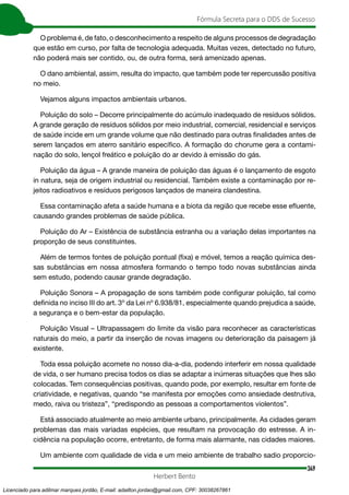 349
Fórmula Secreta para o DDS de Sucesso
Herbert Bento
O problema é, de fato, o desconhecimento a respeito de alguns processos de degradação
que estão em curso, por falta de tecnologia adequada. Muitas vezes, detectado no futuro,
não poderá mais ser contido, ou, de outra forma, será amenizado apenas.
O dano ambiental, assim, resulta do impacto, que também pode ter repercussão positiva
no meio.
Vejamos alguns impactos ambientais urbanos.
Poluição do solo – Decorre principalmente do acúmulo inadequado de resíduos sólidos.
A grande geração de resíduos sólidos por meio industrial, comercial, residencial e serviços
de saúde incide em um grande volume que não destinado para outras finalidades antes de
serem lançados em aterro sanitário específico. A formação do chorume gera a contami-
nação do solo, lençol freático e poluição do ar devido à emissão do gás.
Poluição da água – A grande maneira de poluição das águas é o lançamento de esgoto
in natura, seja de origem industrial ou residencial. Também existe a contaminação por re-
jeitos radioativos e resíduos perigosos lançados de maneira clandestina.
Essa contaminação afeta a saúde humana e a biota da região que recebe esse efluente,
causando grandes problemas de saúde pública.
Poluição do Ar – Existência de substância estranha ou a variação delas importantes na
proporção de seus constituintes.
Além de termos fontes de poluição pontual (fixa) e móvel, temos a reação química des-
sas substâncias em nossa atmosfera formando o tempo todo novas substâncias ainda
sem estudo, podendo causar grande degradação.
Poluição Sonora – A propagação de sons também pode configurar poluição, tal como
definida no inciso III do art. 3º da Lei nº 6.938/81, especialmente quando prejudica a saúde,
a segurança e o bem-estar da população.
Poluição Visual – Ultrapassagem do limite da visão para reconhecer as características
naturais do meio, a partir da inserção de novas imagens ou deterioração da paisagem já
existente.
Toda essa poluição acomete no nosso dia-a-dia, podendo interferir em nossa qualidade
de vida, o ser humano precisa todos os dias se adaptar a inúmeras situações que lhes são
colocadas. Tem consequências positivas, quando pode, por exemplo, resultar em fonte de
criatividade, e negativas, quando “se manifesta por emoções como ansiedade destrutiva,
medo, raiva ou tristeza”, “predispondo as pessoas a comportamentos violentos”.
Está associado atualmente ao meio ambiente urbano, principalmente. As cidades geram
problemas das mais variadas espécies, que resultam na provocação do estresse. A in-
cidência na população ocorre, entretanto, de forma mais alarmante, nas cidades maiores.
Um ambiente com qualidade de vida e um meio ambiente de trabalho sadio proporcio-
Licenciado para adilmar marques jordão, E-mail: adailton.jordao@gmail.com, CPF: 30038267861
 