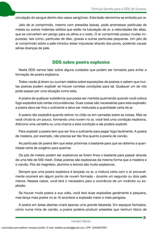 35
Fórmula Secreta para o DDS de Sucesso
Herbert Bento
circulação do sangue dentro dos vasos sangüíneo. Esta lesão denomina-se embolia por ar.
Jato de ar comprimido, mesmo com pressões baixas, pode arremessar partículas de
metais ou outros materiais sólidos que estão na tubulação de ar, a velocidades tão altas,
que se convertem em perigo para os olhos e o rosto. O ar comprimido possui muitas im-
purezas, tais como, partículas de óleo, graxas e outras partículas pequenas. Um jato de
ar comprimido sobre a pele introduz estas impurezas através dos poros, podendo causar
sérias doenças de pele.
DDS sobre poeira explosiva
Neste DDS vamos falar sobre alguns cuidados que podem ser tomados para evitar a
formação de poeira explosiva.
Todos vocês já leram ou ouviram relatos sobre exposições de poeiras e sabem que mui-
tas poeiras podem explodir se houver corretas condições para tal. Qualquer um de nós
pode passar por uma situação como esta.
A poeira de qualquer substância que possa ser mantida queimando quando você coloca
fogo explodirá sob certas circunstâncias. Duas coisas são necessárias para esta explosão:
a poeira deve ser fina o suficiente e deve ser misturada a quantidade certa de ar.
A poeira não explodirá quando estiver no chão ou em camadas sobre as coisas. Mas se
você chutá-la um pouco, formando uma nuvem no ar, você terá uma condição explosiva.
Adicione uma centelha ou uma chama a esta condição e ela poderá explodir.
Para explodir a poeira tem que ser fina o suficiente para pegar fogo facilmente. A poeira
de madeira, por exemplo, não precisa ser tão fina quanto a poeira de carvão.
As partículas de poeira têm que estar próximas o bastante para que se obtenha a quan-
tidade certa de oxigênio para queimar.
Os pós de metais podem ser explosivos se forem finos o bastante para passar através
de uma tela de 500 mesh. Estas poeiras são explosivas da mesma forma que a madeira e
o carvão. Pós de magnésio, alumínio e bronze são muito explosivos.
Sempre que uma poeira explosiva é lançada no ar, a mistura certa com o ar provavel-
mente ocorrerá em algum ponto de nuvem formada - durante um segundo ou dois pelo
menos. Nesses casos, você terá o necessário para a ocorrência de um incêndio ou ex-
plosão.
Se houver muita poeira a sua volta, você terá duas explosões geralmente é pequena,
mas lança mais poeira no ar. Aí acontece a explosão maior e mais perigosa.
A poeira em áreas abertas criará apenas uma grande labareda. Em espaços fechados,
como numa mina de carvão, a poeira poderia produzir pressões que nenhum bloco de
Licenciado para adilmar marques jordão, E-mail: adailton.jordao@gmail.com, CPF: 30038267861
 