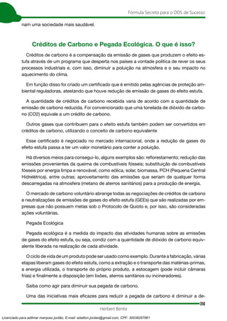 350
Fórmula Secreta para o DDS de Sucesso
Herbert Bento
nam uma sociedade mais saudável.
Créditos de Carbono e Pegada Ecológica. O que é isso?
Créditos de carbono é a compensação da emissão de gases que produzem o efeito es-
tufa através de um programa que desperta nos países a vontade política de rever os seus
processos industriais e, com isso, diminuir a poluição na atmosfera e o seu impacto no
aquecimento do clima.
Em função disso foi criado um certificado que é emitido pelas agências de proteção am-
biental reguladoras, atestando que houve redução de emissão de gases do efeito estufa.
A quantidade de créditos de carbono recebida varia de acordo com a quantidade de
emissão de carbono reduzida. Foi convencionado que uma tonelada de dióxido de carbo-
no (CO2) equivale a um crédito de carbono.
Outros gases que contribuem para o efeito estufa também podem ser convertidos em
créditos de carbono, utilizando o conceito de carbono equivalente
Esse certificado é negociado no mercado internacional, onde a redução de gases do
efeito estufa passa a ter um valor monetário para conter a poluição.
Há diversos meios para consegui-lo, alguns exemplos são: reflorestamento; redução das
emissões provenientes da queima de combustíveis fósseis; substituição de combustíveis
fósseis por energia limpa e renovável, como eólica, solar, biomassa, PCH (Pequena Central
Hidrelétrica), entre outras; aproveitamento das emissões que seriam de qualquer forma
descarregadas na atmosfera (metano de aterros sanitários) para a produção de energia.
O mercado de carbono voluntário abrange todas as negociações de créditos de carbono
e neutralizações de emissões de gases do efeito estufa (GEEs) que são realizadas por em-
presas que não possuem metas sob o Protocolo de Quioto e, por isso, são consideradas
ações voluntárias.
Pegada Ecológica
Pegada ecológica é a medida do impacto das atividades humanas sobre as emissões
de gases do efeito estufa, ou seja, condiz com a quantidade de dióxido de carbono equiv-
alente liberada na realização de cada atividade.
O ciclo de vida de um produto pode ser usado como exemplo. Durante a fabricação, várias
etapas liberam gases do efeito estufa, como a extração e o transporte das matérias-primas,
a energia utilizada, o transporte do próprio produto, a estocagem (pode incluir câmaras
frias) e finalmente a disposição (em lixões, aterros sanitários ou incineradores).
Saiba como agir para diminuir sua pegada de carbono.
Uma das iniciativas mais eficazes para reduzir a pegada de carbono é diminuir a de-
Licenciado para adilmar marques jordão, E-mail: adailton.jordao@gmail.com, CPF: 30038267861
 
