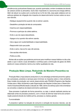 351
Fórmula Secreta para o DDS de Sucesso
Herbert Bento
pendência de combustíveis fósseis que, quando queimados, emitem toneladas de dióxido
de carbono (CO2) na atmosfera. Outro fator importante é a economia de energia elétrica.
Além de reduzir os custos com a conta de luz no fim do mês, essa ação colabora com os
esforços globais de mitigação dos impactos do desenvolvimento humano sobre os recur-
sos naturais.
- Desligue equipamentos quando não os estiver usando.
- Desabilite a proteção de tela do computador.
- Imprima com responsabilidade.
- Promova e participe da coleta seletiva.
- Evite o uso de copos descartáveis.
- Apague a luz quando não estiver usando.
- Use a água com sustentabilidade e responsabilidade.
- Reaproveite tudo que puder.
- Evite o carro, mas se for usar, dê caronas.
- Use sacolas retornáveis.
- Prefira os refis.
Muitas são as ações que podemos promover para modificar nossos hábitos no dia a dia,
adote o que é viável a suas atividades e contribua para a diminuição de gases de efeito
estufa em nosso ambiente e tenha uma melhor qualidade de vida.
Produção Mais Limpa. Reduzindo de Maneira Preventiva na
Fonte
Produção Mais Limpa (cleaner production) é uma estratégia ambiental preventiva aplica-
da a processos, produtos e serviços para minimizar os impactos sobre o meio ambiente.
Esse modelo de produção vem sendo desenvolvido pelo PNUMA (Programa das Nações
Unidas para o Meio Ambiente) e pela Organização das Nações Unidas para o Desenvolvi-
mento Industrial (ONUDI) desde a década de 1980, dentro do esforço para instrumentalizar
os conceitos e objetivos de desenvolvimento sustentável.
Esse processo é aplicado de forma preventiva, ou seja, o estudo realizado precisa ser
elaborado antes do processo produtivo, com o intuito de eliminar toda forma de contami-
nação possível através da matéria-prima, processo ou resíduo gerado.
Funcionalidade
A proposta é aplicar na redução do consumo e extração de recursos naturais, uso de
Licenciado para adilmar marques jordão, E-mail: adailton.jordao@gmail.com, CPF: 30038267861
 