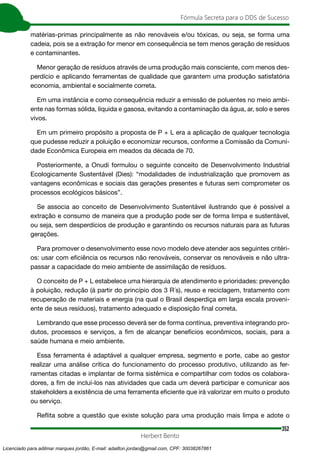 352
Fórmula Secreta para o DDS de Sucesso
Herbert Bento
matérias-primas principalmente as não renováveis e/ou tóxicas, ou seja, se forma uma
cadeia, pois se a extração for menor em consequência se tem menos geração de resíduos
e contaminantes.
Menor geração de resíduos através de uma produção mais consciente, com menos des-
perdício e aplicando ferramentas de qualidade que garantem uma produção satisfatória
economia, ambiental e socialmente correta.
Em uma instância e como consequência reduzir a emissão de poluentes no meio ambi-
ente nas formas sólida, líquida e gasosa, evitando a contaminação da água, ar, solo e seres
vivos.
Em um primeiro propósito a proposta de P + L era a aplicação de qualquer tecnologia
que pudesse reduzir a poluição e economizar recursos, conforme a Comissão da Comuni-
dade Econômica Europeia em meados da década de 70.
Posteriormente, a Onudi formulou o seguinte conceito de Desenvolvimento Industrial
Ecologicamente Sustentável (Dies): “modalidades de industrialização que promovem as
vantagens econômicas e sociais das gerações presentes e futuras sem comprometer os
processos ecológicos básicos”.
Se associa ao conceito de Desenvolvimento Sustentável ilustrando que é possível a
extração e consumo de maneira que a produção pode ser de forma limpa e sustentável,
ou seja, sem desperdícios de produção e garantindo os recursos naturais para as futuras
gerações.
Para promover o desenvolvimento esse novo modelo deve atender aos seguintes critéri-
os: usar com eficiência os recursos não renováveis, conservar os renováveis e não ultra-
passar a capacidade do meio ambiente de assimilação de resíduos.
O conceito de P + L estabelece uma hierarquia de atendimento e prioridades: prevenção
à poluição, redução (à partir do princípio dos 3 R´s), reuso e reciclagem, tratamento com
recuperação de materiais e energia (na qual o Brasil desperdiça em larga escala proveni-
ente de seus resíduos), tratamento adequado e disposição final correta.
Lembrando que esse processo deverá ser de forma contínua, preventiva integrando pro-
dutos, processos e serviços, a fim de alcançar benefícios econômicos, sociais, para a
saúde humana e meio ambiente.
Essa ferramenta é adaptável a qualquer empresa, segmento e porte, cabe ao gestor
realizar uma análise crítica do funcionamento do processo produtivo, utilizando as fer-
ramentas citadas e implantar de forma sistêmica e compartilhar com todos os colabora-
dores, a fim de incluí-los nas atividades que cada um deverá participar e comunicar aos
stakeholders a existência de uma ferramenta eficiente que irá valorizar em muito o produto
ou serviço.
Reflita sobre a questão que existe solução para uma produção mais limpa e adote o
Licenciado para adilmar marques jordão, E-mail: adailton.jordao@gmail.com, CPF: 30038267861
 