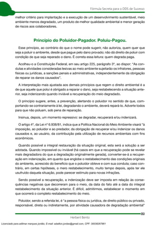 353
Fórmula Secreta para o DDS de Sucesso
Herbert Bento
melhor critério para implantação e a execução de um desenvolvimento sustentável, meio
ambiente menos degradado, um produto de melhor qualidade ambiental e menor geração
de riscos aos colaboradores.
Princípio do Poluidor-Pagador. Poluiu-Pagou.
Esse princípio, ao contrário do que o nome pode sugerir, não autoriza, quem quer que
seja a poluir o ambiente, desde que pague pelo dano provado; não dá direito de poluir com
condição de que seja reparado o dano. É correta essa leitura: quem degrada paga.
Acolheu-o a Constituição Federal, em seu artigo 225, parágrafo 3º, ao dispor: “As con-
dutas e atividades consideradas lesivas ao meio ambiente sujeitarão os infratores, pessoas
físicas ou jurídicas, a sanções penais e administrativas, independentemente da obrigação
de reparar os danos causados”.
A interpretação mais ajustada aos demais princípios que regem o direito ambiental é a
de que aquele que polui é obrigado a reparar o dano, seja restabelecendo a situação ante-
rior, seja indenizando quando inviável a recuperação do meio degradado.
O princípio sugere, antes, a prevenção, alertando o poluidor no sentido de que, com-
portando-se contrariamente à lei, degradando o ambiente, deverá repará-lo. Adverte todos
para que não poluam, sob pena de reparação.
Insinua, depois, um momento repressivo: se degradar, recuperará e/ou indenizará.
O artigo 4º, da Lei nº 6.938/81, indica que a Política Nacional do Meio Ambiente visará “à
imposição, ao poluidor e ao predador, da obrigação de recuperar e/ou indenizar os danos
causados e, ao usuário, da contribuição pela utilização de recursos ambientais com fins
econômicos.
Quando possível a integral restauração da situação original, esta será a solução a ser
adotada. Quando impossível ou inviável (há casos em que a recuperação pode se revelar
mais degradadora do que a degradação originalmente gerada), converter-se-á a recuper-
ação em indenização, em quanto que englobe o restabelecimento das condições originais
do ambiente, acrescido do benefício que o poluidor obteve e com sua conduta; caso con-
trário, em certas hipóteses, o mero restabelecimento, muito tempo depois, após ter ele
usufruído daquela situação, pode parecer estímulo para novas infrações.
Sendo possível a recuperação, a indenização deve ser imposta em relação às conse-
quências negativas que decorreram para o meio, da data do fato até a data do integral
restabelecimento da situação anterior. É difícil, admitirmos, estabelecer o momento em
que ocorrerá o completo restabelecimento do meio.
Poluidor, sendo a referida lei, é “a pessoa física ou jurídica, de direito público ou privado,
responsável, direta ou indiretamente, por atividade causadora de degradação ambiental”
Licenciado para adilmar marques jordão, E-mail: adailton.jordao@gmail.com, CPF: 30038267861
 
