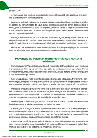 354
Fórmula Secreta para o DDS de Sucesso
Herbert Bento
(artigo 3º, IV).
A repressão a que se refere o princípio deve ser efetivada sob três aspectos: civil, crim-
inal e administrativo, cumulativamente.
Analise os meios de poluição da empresa, seja emissão atmosférica, geração de resídu-
os sólidos ou contaminação da água. Essas penalidades além de serem pesadas para o
bolso, para o profissional ou dono da empresa, podendo perder o registro profissional ou
a licença de funcionamento, acarreta em denegrir a imagem da empresa e credibilidade do
produto ou serviço prestado.
Conheça as características dos produtos, suas destinações, eduque os funcionários e
consumidores que irão usufruir desse bem para que não venha causar infortúnios futuros,
podendo prejudicar a organização por má logística de seu produto e má oferta de mercado.
Estude as Leis Ambientais a nível federal, estadual e municipal e agregue ao cotidiano
de suas atividades laborais minimizando essas responsabilidades.
Prevenção da Poluição, reduzindo impactos, gastos e
acidentes
Conhecida como P2 pela Gestão Ambiental, Prevenção da Poluição atua sobre produtos
e processos produtivos para minimizar a geração de resíduos, diminuir a poluição através
de mecanismos, máquinas e equipamentos eficientes, poupa matéria-prima e energia em
todas as fases dos processos.
Gera uma produção mais eficiente, adição de tecnologias adequadas, treinamento, con-
scientização, mas para isso requer mudanças de comportamento, em processos produti-
vos e produtos, ou seja, quebrar paradigmas e aceitar que as mudanças são necessárias.
O objetivo é reduzir a poluição na fonte, isto é, antes que eles sejam produzidos e lança-
dos no meio ambiente em suas formas sólidas, líquidas e gasosas. Os rejeitos que sobram,
pois nenhum processo é cento por cento eficiente, são captados, tratados e dispostos por
meio de tecnologias de controle da poluição do tipo end-of-pipe.
End-of-pipe é uma tecnologia utilizada para o tratamento e o controle dos resíduos no
final do processo produtivo, conhecido como fim-de-tubo.
A Prevenção à Poluição aumenta a produtividade da empresa, pois a redução de polu-
entes na fonte significa poupar recursos e matéria-prima, impactos significativos – gerando
menos multa para empresa – gastos com grandes desperdícios e incide menos acidentes
ambientais e doenças ocupacionais originadas de matérias tóxicas.
A empresa é beneficiada com redução de custos, caracteriza de maneira mais eficiente
seus resíduos gerados e sua disposição final, reduz problemas com passivos ambientais,
melhora as condições de trabalho e a imagem da empresa.
Licenciado para adilmar marques jordão, E-mail: adailton.jordao@gmail.com, CPF: 30038267861
 