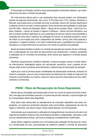 355
Fórmula Secreta para o DDS de Sucesso
Herbert Bento
A Prevenção da Poluição combina duas preocupações ambientais básicas: uso suste-
ntável dos recursos e controle da poluição.
Os instrumentos típicos para o uso sustentável dos recursos podem ser sintetizados
através de algumas ferramentas, tais como: O Princípio dos 3 R´s, Reduzir, Reutilizar e
Reciclar, que proporciona a condição de evitar a poluição, reduzir de maneira significativa
e destinar de forma correta o resíduo gerado. Outra ferramenta da qualidade é a aplicação
dos 5S´s Seiri - Senso de Utilização, Seiton – Senso de Arrumação, Seiso – Senso de Lim-
peza, Seiketsu – Senso de Saúde e Higiene e Shitsuke – Senso de Auto-Disciplina, que
são conceitos também aplicáveis ao uso sustentável do recurso natural, pois possibilita a
avaliação de como esta o patamar da utilização do insumo no processo produtivo, senso
de ordem ou arrumação que evita o desperdício da matéria –prima, pois utiliza apenas o
necessário, a higiene também é um fator fundamental para a qualidade do produtivo e a
disciplina ou comprometimento de produzir com todos os padrões de qualidade.
Esses princípios também auxiliam no controle da poluição de maneira eficaz e eficiente,
com a participação de uma série de documentos que caracterizam o resíduo, possibilita
a realização de um inventário de emissões, entre outros que registram o controle desses
processos.
Modificar equipamentos, substituir materiais, conservar energia, reusar e reciclar resídu-
os internamente, estabelecer planos de manutenção preventiva, rever a gestão de es-
toques estão entre as práticas administrativas e operacionais de prevenção da poluição.
Agora que você já conhece essas modalidades de preservação ambiental, evitando ao
máximo a poluição, procure mais conhecimento de reestruture ao molde do segmento da
empresa a qual trabalha, ou mesmo, utilize em casa e promova essa ideia junto aos colab-
oradores e conhecidos.
PRAD - Plano de Recuperação de Áreas Degradadas
Muitas são as atividades executadas pelo homem em nome do desenvolvimento indus-
trial, mas algumas atividades possuem um potencial poluidor elevado, a qual é exigido por
lei a recuperação dessa área degradada.
Esse plano está relacionado ao planejamento da execução reparatória das áreas de-
gradadas, em passivos ambientais deixados pela comunidade, exploradores do solo da
região e indústrias, que devem seguir certas regras básicas, de recomposição.
Intervenções que ocasionaram a alteração da topografia local, da estrutura do solo e de
regimes de equilíbrio dinâmico dos ecossistemas facilitam a degradação, deixando o solo
com as características físicas, químicas e biológicas completamente modificadas.
Esses efeitos negativos poderão ser minimizados pela utilização de técnicas de mane-
jo e conservação de solo, recomposição da cobertura vegetal e controle de processos
Licenciado para adilmar marques jordão, E-mail: adailton.jordao@gmail.com, CPF: 30038267861
 