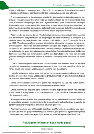 356
Fórmula Secreta para o DDS de Sucesso
Herbert Bento
erosivos, objetivando assegurar a reconformação do terreno das áreas alteradas como a
redução dos efeitos dos agentes intempéricos e reestruturação do solo alterado.
O acompanhamento, a fiscalização e a avaliação dos resultados da implantação de me-
didas de recuperação ambiental deverão ser implementados de modo sistemático. Para
tanto, o Plano de Recuperação de Áreas Degradadas (PRAD) tem por finalidade recompor
áreas degradadas provenientes de intervenções antrópicas resultando em alterações de
determinados ambientes, as quais são potencialmente geradoras de fenômenos indutores
de impactos ambientais nas áreas de influência destes empreendimentos.
Assim sendo, a execução de um PRAD objetiva atender aos dispositivos legais vigentes
que determinam a obrigatoriedade da recuperação de áreas submetidas a alterações que
resultem na sua degradação conforme previsto no § 2º do Art. 225 da Constituição Federal
de 1988, “Aquele que explorar recursos minerais fica obrigado a recuperar o meio ambi-
ente degradado, de acordo com solução técnica exigida pelo órgão público competente,
na forma da lei”. Além da Norma Brasileira 13.030 (Elaboração e apresentação de projeto
de reabilitação de áreas degradadas pela mineração) da Associação Brasileira de Normas
Técnicas, específica para mineração que define área degradada como “área com diversos
graus de alteração dos fatores bióticos e abióticos, causados pelas atividades de miner-
ação”.
O PRAD não visa apenas atender aos condicionantes, mas também restaurar as áreas
degradadas, para que se componha permanentemente a cobertura vegetal do talude, tor-
nando a área uma faixa de vegetação em equilíbrio com a paisagem.
Hoje são registrados muitos solos que sofrem com a contaminação tendo que ser reme-
diados, processo que muitas vezes adiciona produto químico em grande quantidade para
neutralizar o efeito desse passivo no solo.
Vários terrenos estão contaminados porém não há registro, ou seja, não se tem conhe-
cimento da totalidade de solos contaminados existentes no Brasil.
Obras, reformas de pequeno porte também ocasiona degradação, porém não é taxado
e o ambiente fica degradado, a população sofre as consequências e a responsabilidade
não fica para ninguém.
A compensação ambiental é um ganho em larga escala, pois beneficia o meio ambiente,
a comunidade ao redor, o empreendimento, o atendimento as legislações e a garantia de
conservação ambiental para as presentes e futuras gerações.
Acompanhe a lei de Uso e Ocupação do solo de seu Município e constate se esta fazen-
do bom uso dele e o que pode ser feito para melhorar, pois pequenas ações fazem grande
diferença em um cenário de degradação ambiental avançado que encontramos hoje.
Rotulagem Ambiental. Essa moda pega?
Licenciado para adilmar marques jordão, E-mail: adailton.jordao@gmail.com, CPF: 30038267861
 