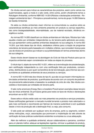 357
Fórmula Secreta para o DDS de Sucesso
Herbert Bento
Os rótulos servem para indicar as características dos produtos, assim como vemos nos
supermercados, agora a moda é o selo verde, entre outros, porém oficialmente temos a
Rotulagem Ambiental, conforme NBR ISO 14.024 (Rótulos e declarações ambientais - Ro-
tulagem ambiental do tipo l - Princípios e procedimentos), norma do grupo 14.000 Sistema
de Gestão Ambiental.
Os selos ou rótulos ambientais visam informar os consumidores ou usuários sobre as
características benéficas ao meio ambiente presentes em produto ou serviço específico,
tais como biodegradabilidade, retornabilidade, uso de material reciclado, eficiência en-
ergética e outras.
As normas ISO 14.000 classificam os rótulos ambientais em três tipos. Rótulos tipo I são
aqueles criados por entidades independentes ou de terceira parte aplicáveis aos produ-
tos que apresentem certos padrões ambientais desejáveis na sua categoria. A norma ISO
14.024, que trata desse tipo de rótulo, estabelece critérios para a criação de programas
voluntários de terceira parte baseados em múltiplos critérios, que concedem licença para
uso de rótulos em produtos que indicam a sua preferibilidade em termos ambientais dentro
da sua categoria.
Esses rótulos devem basear-se na abordagem do Ciclo de Vida do Produto para que os
impactos ambientais sejam considerados em todas as etapas do processo.
O rótulo tipo II, objeto da norma ISO 14.021, refere-se à reivindicação de autodeclaração,
sem certificação independente ou com uma certificação feita por produtores, comerci-
antes, distribuidores ou por quem se beneficie de tal reivindicação, para informar aos con-
sumidores as qualidades ambientais de seus produtos ou serviços.
A norma ISO 14.025 trata dos rótulos do tipo III, que são os que trazem informações so-
bre dados ambientais de produtos, quantificados de acordo com um conjunto de parâmet-
ros previamente selecionados e baseados na avaliação do ciclo de vida. São rótulos con-
cedidos e licenciados por entidades de terceira parte.
O selo norte-americano Energy Star e o brasileiro Procel seriam exemplos desse terceiro
tipo de rótulo ambiental. Os princípios gerais para todos os tipos de rótulos e declarações
encontram-se na ISO 14.020.
Esses selos e rótulos estão cada vez mais presentes nos produtos e serviços prestados.
Essas certificações ganharam o mercado mundial tornando o produto mais valorizado e o
país mais conhecido e reconhecido por fabricar de maneira sustentável e com qualidade
desde o início da produção até a destinação final, ou seja, pós-consumo.
O selo pode ser adotado por qualquer ramo de empresa, porte ou segmento, existem
várias instituições, ong´s, associações que promovem a implantação do selo através da
verificação de boas práticas sustentáveis existentes na empresa ou a sua adequação.
Além de melhorar a qualidade ambiental, educar colaboradores e parceiros, contribuir
para um planeta melhor, adequar as legislações vigentes, otimizar a qualidade do produto,
Licenciado para adilmar marques jordão, E-mail: adailton.jordao@gmail.com, CPF: 30038267861
 