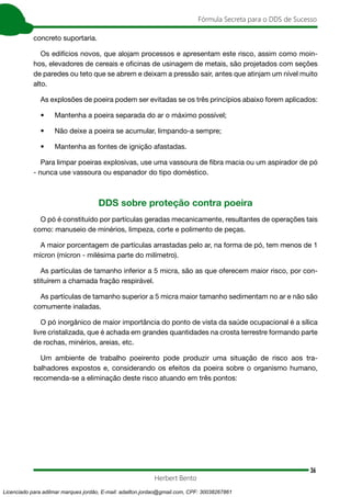 36
Fórmula Secreta para o DDS de Sucesso
Herbert Bento
concreto suportaria.
Os edifícios novos, que alojam processos e apresentam este risco, assim como moin-
hos, elevadores de cereais e oficinas de usinagem de metais, são projetados com seções
de paredes ou teto que se abrem e deixam a pressão sair, antes que atinjam um nível muito
alto.
As explosões de poeira podem ser evitadas se os três princípios abaixo forem aplicados:
• Mantenha a poeira separada do ar o máximo possível;
• Não deixe a poeira se acumular, limpando-a sempre;
• Mantenha as fontes de ignição afastadas.
Para limpar poeiras explosivas, use uma vassoura de fibra macia ou um aspirador de pó
- nunca use vassoura ou espanador do tipo doméstico.
DDS sobre proteção contra poeira
O pó é constituído por partículas geradas mecanicamente, resultantes de operações tais
como: manuseio de minérios, limpeza, corte e polimento de peças.
A maior porcentagem de partículas arrastadas pelo ar, na forma de pó, tem menos de 1
mícron (mícron - milésima parte do milímetro).
As partículas de tamanho inferior a 5 micra, são as que oferecem maior risco, por con-
stituírem a chamada fração respirável.
As partículas de tamanho superior a 5 micra maior tamanho sedimentam no ar e não são
comumente inaladas.
O pó inorgânico de maior importância do ponto de vista da saúde ocupacional é a sílica
livre cristalizada, que é achada em grandes quantidades na crosta terrestre formando parte
de rochas, minérios, areias, etc.
Um ambiente de trabalho poeirento pode produzir uma situação de risco aos tra-
balhadores expostos e, considerando os efeitos da poeira sobre o organismo humano,
recomenda-se a eliminação deste risco atuando em três pontos:
Licenciado para adilmar marques jordão, E-mail: adailton.jordao@gmail.com, CPF: 30038267861
 