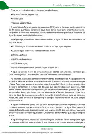 360
Fórmula Secreta para o DDS de Sucesso
Herbert Bento
Pode ser encontrada em três diferentes estados físicos:
• Líquida: Oceanos, lagos e rios.
• Sólida: Gelo.
• Gasosa: Vapor d’água.
A superfície da Terra apresenta-se quase que 70% coberta de água, sendo que menos
de 3% dessa quantidade constituem água doce, com a maior parte encontrada em gelei-
ras polares e neves nas montanhas. Assim, resta somente uma quantidade superficial de
água doce para as atividades humanas.
Para que seja possível um melhor entendimento, a água da Terra está distribuída da
seguinte forma:
• 97,5% da água do mundo estão nos oceanos, ou seja, água salgada.
• 2,5% da água são doces, e está distribuída assim:
o 29,7% aquíferos;
o 68,9% calotas polares;
o 0,5% rios e lagos;
o 0,9% outros reservatórios (nuvens, vapor d’água, etc.).
A água na Terra se move, de forma contínua de acordo com um ciclo, conhecido por
Ciclo Hidrológico ou Ciclo da Água. E de que forma esse ciclo acontece?
Na natureza, a água está constantemente mudando de estado físico. A água presente na
superfície terrestre, ao entrar em contato com o sol, evapora, se transformando em vapor
d’água. Esse vapor alcança a atmosfera, onde é acumulado. Ao encontrar camadas frias,
o vapor é condensado e forma gotas de água, que aglomeradas criam as nuvens. Após
serem criadas, as nuvens ficam pesadas, por causa da quantidade de gotas de água pre-
sentes nelas. Assim, elas fazem com que a água volte a Terra no formato de chuva. Uma
parte da água da chuva penetra na terra formando lençóis freáticos, outra vai para rios,
mares, etc. Esse processo é conhecido por ciclo por não ter início nem fim. Está sempre
em rotatividade.
A água é fundamental para a vida de todas as espécies existentes no planeta. Os seres
humanos possuem aproximadamente 70% do corpo formado de água! Uma pessoa é
capaz de ficar até cerca de cinco minutos sem respirar, até 35 dias sem comer, mas morre
em cinco dias se não ingerir água! Esse é um exemplo da importância que a água tem para
a vida.
A água no organismo propicia ao corpo condições favoráveis para o transporte e ação
de diversas moléculas indispensáveis à vida. Diariamente, um ser humano adulto perde
Licenciado para adilmar marques jordão, E-mail: adailton.jordao@gmail.com, CPF: 30038267861
 