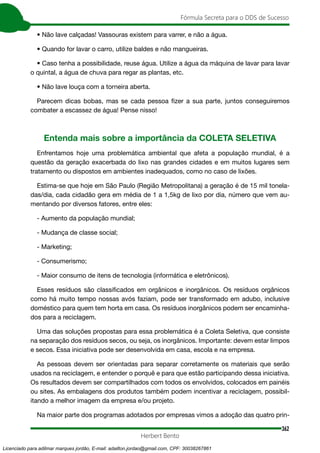 362
Fórmula Secreta para o DDS de Sucesso
Herbert Bento
• Não lave calçadas! Vassouras existem para varrer, e não a água.
• Quando for lavar o carro, utilize baldes e não mangueiras.
• Caso tenha a possibilidade, reuse água. Utilize a água da máquina de lavar para lavar
o quintal, a água de chuva para regar as plantas, etc.
• Não lave louça com a torneira aberta.
Parecem dicas bobas, mas se cada pessoa fizer a sua parte, juntos conseguiremos
combater a escassez de água! Pense nisso!
Entenda mais sobre a importância da COLETA SELETIVA
Enfrentamos hoje uma problemática ambiental que afeta a população mundial, é a
questão da geração exacerbada do lixo nas grandes cidades e em muitos lugares sem
tratamento ou dispostos em ambientes inadequados, como no caso de lixões.
Estima-se que hoje em São Paulo (Região Metropolitana) a geração é de 15 mil tonela-
das/dia, cada cidadão gera em média de 1 a 1,5kg de lixo por dia, número que vem au-
mentando por diversos fatores, entre eles:
- Aumento da população mundial;
- Mudança de classe social;
- Marketing;
- Consumerismo;
- Maior consumo de itens de tecnologia (informática e eletrônicos).
Esses resíduos são classificados em orgânicos e inorgânicos. Os resíduos orgânicos
como há muito tempo nossas avós faziam, pode ser transformado em adubo, inclusive
doméstico para quem tem horta em casa. Os resíduos inorgânicos podem ser encaminha-
dos para a reciclagem.
Uma das soluções propostas para essa problemática é a Coleta Seletiva, que consiste
na separação dos resíduos secos, ou seja, os inorgânicos. Importante: devem estar limpos
e secos. Essa iniciativa pode ser desenvolvida em casa, escola e na empresa.
As pessoas devem ser orientadas para separar corretamente os materiais que serão
usados na reciclagem, e entender o porquê e para que estão participando dessa iniciativa.
Os resultados devem ser compartilhados com todos os envolvidos, colocados em painéis
ou sites. As embalagens dos produtos também podem incentivar a reciclagem, possibil-
itando a melhor imagem da empresa e/ou projeto.
Na maior parte dos programas adotados por empresas vimos a adoção das quatro prin-
Licenciado para adilmar marques jordão, E-mail: adailton.jordao@gmail.com, CPF: 30038267861
 