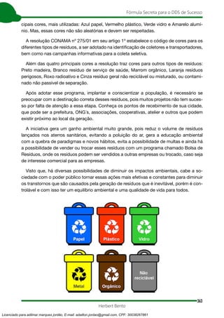 363
Fórmula Secreta para o DDS de Sucesso
Herbert Bento
cipais cores, mais utilizadas: Azul papel, Vermelho plástico, Verde vidro e Amarelo alumí-
nio. Mas, essas cores não são aleatórias e devem ser respeitadas.
A resolução CONAMA nº 275/01 em seu artigo 1º estabelece o código de cores para os
diferentes tipos de resíduos, a ser adotado na identificação de coletores e transportadores,
bem como nas campanhas informativas para a coleta seletiva.
Além das quatro principais cores a resolução traz cores para outros tipos de resíduos:
Preto madeira, Branco resíduo de serviço de saúde, Marrom orgânico, Laranja resíduos
perigosos, Roxo radioativo e Cinza resíduo geral não reciclável ou misturado, ou contami-
nado não passível de separação.
Após adotar esse programa, implantar e conscientizar a população, é necessário se
preocupar com a destinação correta desses resíduos, pois muitos projetos não tem suces-
so por falta de atenção a essa etapa. Conheça os pontos de recebimento de sua cidade,
que pode ser a prefeitura, ONG´s, associações, cooperativas, atelier e outros que podem
existir próximo ao local da geração.
A iniciativa gera um ganho ambiental muito grande, pois reduz o volume de resíduos
lançados nos aterros sanitários, evitando a poluição do ar, gera a educação ambiental
com a quebra de paradigmas e novos hábitos, evita a possibilidade de multas e ainda há
a possibilidade de vender ou trocar esses resíduos com um programa chamado Bolsa de
Resíduos, onde os resíduos podem ser vendidos a outras empresas ou trocado, caso seja
de interesse comercial para as empresas.
Visto que, há diversas possibilidades de diminuir os impactos ambientais, cabe a so-
ciedade com o poder público tornar essas ações mais efetivas e constantes para diminuir
os transtornos que são causados pela geração de resíduos que é inevitável, porém é con-
trolável e com isso ter um equilíbrio ambiental e uma qualidade de vida para todos.
Licenciado para adilmar marques jordão, E-mail: adailton.jordao@gmail.com, CPF: 30038267861
 