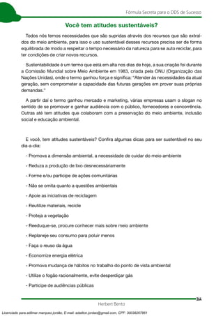 364
Fórmula Secreta para o DDS de Sucesso
Herbert Bento
Você tem atitudes sustentáveis?
Todos nós temos necessidades que são supridas através dos recursos que são extraí-
dos do meio ambiente, para isso o uso sustentável desses recursos precisa ser de forma
equilibrada de modo a respeitar o tempo necessário da natureza para se auto reciclar, para
ter condições de criar novos recursos.
Sustentabilidade é um termo que está em alta nos dias de hoje, a sua criação foi durante
a Comissão Mundial sobre Meio Ambiente em 1983, criada pela ONU (Organização das
Nações Unidas), onde o termo ganhou força e significa: “Atender às necessidades da atual
geração, sem comprometer a capacidade das futuras gerações em prover suas próprias
demandas.”
A partir daí o termo ganhou mercado e marketing, várias empresas usam o slogan no
sentido de se promover e ganhar audiência com o público, fornecedores e concorrência.
Outras até tem atitudes que colaboram com a preservação do meio ambiente, inclusão
social e educação ambiental.
E você, tem atitudes sustentáveis? Confira algumas dicas para ser sustentável no seu
dia-a-dia:
- Promova a dimensão ambiental, a necessidade de cuidar do meio ambiente
- Reduza a produção de lixo desnecessáriamente
- Forme e/ou participe de ações comunitárias
- Não se omita quanto a questões ambientais
- Apoie as iniciativas de reciclagem
- Reutilize materiais, recicle
- Proteja a vegetação
- Reeduque-se, procure conhecer mais sobre meio ambiente
- Replaneje seu consumo para poluir menos
- Faça o reuso da água
- Economize energia elétrica
- Promova mudança de hábitos no trabalho do ponto de vista ambiental
- Utilize o fogão racionalmente, evite desperdiçar gás
- Participe de audiências públicas
Licenciado para adilmar marques jordão, E-mail: adailton.jordao@gmail.com, CPF: 30038267861
 