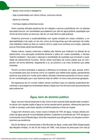 365
Fórmula Secreta para o DDS de Sucesso
Herbert Bento
- Apoie a luta contra o tabagismo
- Veja a publicidade com olhos críticos, consuma menos
- Apoie as ciclovias
- Conheça órgãos ambientais locais
Viram quantas atitudes podemos ter em relação a sermos sustentáveis em um planeta
que pede socorro, em sociedades que padecem por não ter água potável, população que
morre de fome todos os anos por não ter um solo fértil ou pela pobreza.
Podemos promover a sustentabilidade com ações simples em nosso cotidiano, a re-
sponsabilidade é de cada um de nós, como as formiguinhas que não precisam de chefe,
mas trabalham todos os dias no mesmo ritmo e cada uma conhece sua função, sabendo
que ao final todas serão beneficiadas.
Nossa cultura, nossos costumes e hábitos são fatores que implicam na atitude de se
desenvolver uma educação ambiental eficiente e plena em nossa sociedade, o famoso
“jeitinho brasileiro”, leva para o descaso e banalidade de questões que envolvem a qual-
idade da sobrevivência humana. Temos vários exemplos de outros países que se com-
portam de forma diferente, respeitando a si, ao próximo e ao meio ambiente que estão
inseridos.
Tomem os bons exemplos e sejamos a diferença na empresa, em casa, escola, enfim,
na sociedade para que sirvamos como um espelho que reflete boas ações, pensamentos
positivos que pode sim mudar para melhor, atitudes coerentes pensando no futuro, levan-
do em consideração que o que fazemos hoje irá refletir no futuro das próximas gerações.
Na esperança de um mundo melhor vamos contribuir para um planeta sustentável de-
volvendo o que pegamos emprestado dessa criação que nos fornece tudo que precisamos
para sobreviver.
Água, bem de domínio público
Água, recurso natural essencial à vida. Como é bom quando bate aquela sede e podem-
os saciar com aquele copão d´água ou tomar aquele banho gostoso, refrescante para tirar
o calor e cansaço, para fazer aquela comidinha gostosa e lavar as roupas.
A água tem diversos usos, nosso corpo é dotado de 70% de água, nossas células pre-
cisam de água para ter funcionalidade perfeita. O planeta é constituído por 70% de água e
é conhecido como Planeta Água. Ela é tão importante que até ganhou um dia para comem-
orarmos sua existência.
Dia 22 de Março é caracterizado o Dia Mundial da Água, criado pela ONU (Organização
das Nações Unidas), no dia 22 de março de 1992, mas porque se preocupar com isso já
Licenciado para adilmar marques jordão, E-mail: adailton.jordao@gmail.com, CPF: 30038267861
 