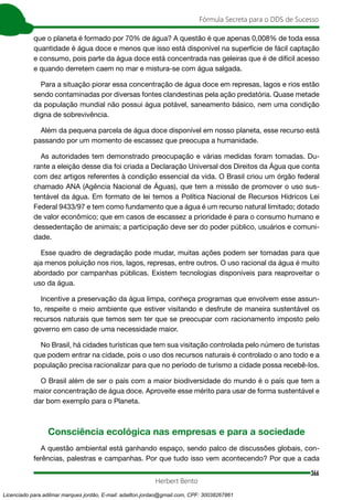 366
Fórmula Secreta para o DDS de Sucesso
Herbert Bento
que o planeta é formado por 70% de água? A questão é que apenas 0,008% de toda essa
quantidade é água doce e menos que isso está disponível na superfície de fácil captação
e consumo, pois parte da água doce está concentrada nas geleiras que é de difícil acesso
e quando derretem caem no mar e mistura-se com água salgada.
Para a situação piorar essa concentração de água doce em represas, lagos e rios estão
sendo contaminadas por diversas fontes clandestinas pela ação predatória. Quase metade
da população mundial não possui água potável, saneamento básico, nem uma condição
digna de sobrevivência.
Além da pequena parcela de água doce disponível em nosso planeta, esse recurso está
passando por um momento de escassez que preocupa a humanidade.
As autoridades tem demonstrado preocupação e várias medidas foram tomadas. Du-
rante a eleição desse dia foi criada a Declaração Universal dos Direitos da Água que conta
com dez artigos referentes à condição essencial da vida. O Brasil criou um órgão federal
chamado ANA (Agência Nacional de Águas), que tem a missão de promover o uso sus-
tentável da água. Em formato de lei temos a Política Nacional de Recursos Hídricos Lei
Federal 9433/97 e tem como fundamento que a água é um recurso natural limitado; dotado
de valor econômico; que em casos de escassez a prioridade é para o consumo humano e
dessedentação de animais; a participação deve ser do poder público, usuários e comuni-
dade.
Esse quadro de degradação pode mudar, muitas ações podem ser tomadas para que
aja menos poluição nos rios, lagos, represas, entre outros. O uso racional da água é muito
abordado por campanhas públicas. Existem tecnologias disponíveis para reaproveitar o
uso da água.
Incentive a preservação da água limpa, conheça programas que envolvem esse assun-
to, respeite o meio ambiente que estiver visitando e desfrute de maneira sustentável os
recursos naturais que temos sem ter que se preocupar com racionamento imposto pelo
governo em caso de uma necessidade maior.
No Brasil, há cidades turísticas que tem sua visitação controlada pelo número de turistas
que podem entrar na cidade, pois o uso dos recursos naturais é controlado o ano todo e a
população precisa racionalizar para que no período de turismo a cidade possa recebê-los.
O Brasil além de ser o país com a maior biodiversidade do mundo é o país que tem a
maior concentração de água doce. Aproveite esse mérito para usar de forma sustentável e
dar bom exemplo para o Planeta.
Consciência ecológica nas empresas e para a sociedade
A questão ambiental está ganhando espaço, sendo palco de discussões globais, con-
ferências, palestras e campanhas. Por que tudo isso vem acontecendo? Por que a cada
Licenciado para adilmar marques jordão, E-mail: adailton.jordao@gmail.com, CPF: 30038267861
 
