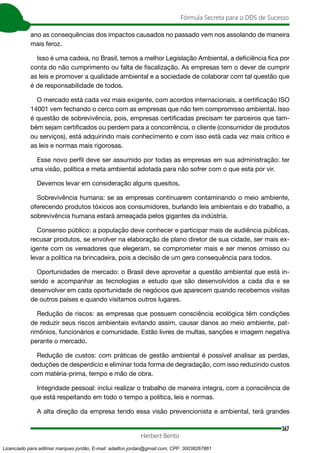 367
Fórmula Secreta para o DDS de Sucesso
Herbert Bento
ano as consequências dos impactos causados no passado vem nos assolando de maneira
mais feroz.
Isso é uma cadeia, no Brasil, temos a melhor Legislação Ambiental, a deficiência fica por
conta do não cumprimento ou falta de fiscalização. As empresas tem o dever de cumprir
as leis e promover a qualidade ambiental e a sociedade de colaborar com tal questão que
é de responsabilidade de todos.
O mercado está cada vez mais exigente, com acordos internacionais, a certificação ISO
14001 vem fechando o cerco com as empresas que não tem compromisso ambiental. Isso
é questão de sobrevivência, pois, empresas certificadas precisam ter parceiros que tam-
bém sejam certificados ou perdem para a concorrência, o cliente (consumidor de produtos
ou serviços), está adquirindo mais conhecimento e com isso está cada vez mais crítico e
as leis e normas mais rigorosas.
Esse novo perfil deve ser assumido por todas as empresas em sua administração: ter
uma visão, política e meta ambiental adotada para não sofrer com o que esta por vir.
Devemos levar em consideração alguns quesitos.
Sobrevivência humana: se as empresas continuarem contaminando o meio ambiente,
oferecendo produtos tóxicos aos consumidores, burlando leis ambientais e do trabalho, a
sobrevivência humana estará ameaçada pelos gigantes da indústria.
Consenso público: a população deve conhecer e participar mais de audiência públicas,
recusar produtos, se envolver na elaboração de plano diretor de sua cidade, ser mais ex-
igente com os vereadores que elegeram, se comprometer mais e ser menos omisso ou
levar a política na brincadeira, pois a decisão de um gera consequência para todos.
Oportunidades de mercado: o Brasil deve aproveitar a questão ambiental que está in-
serido e acompanhar as tecnologias e estudo que são desenvolvidos a cada dia e se
desenvolver em cada oportunidade de negócios que aparecem quando recebemos visitas
de outros países e quando visitamos outros lugares.
Redução de riscos: as empresas que possuem consciência ecológica têm condições
de reduzir seus riscos ambientais evitando assim, causar danos ao meio ambiente, pat-
rimônios, funcionários e comunidade. Estão livres de multas, sanções e imagem negativa
perante o mercado.
Redução de custos: com práticas de gestão ambiental é possível analisar as perdas,
deduções de desperdício e eliminar toda forma de degradação, com isso reduzindo custos
com matéria-prima, tempo e mão de obra.
Integridade pessoal: inclui realizar o trabalho de maneira integra, com a consciência de
que está respeitando em todo o tempo a política, leis e normas.
A alta direção da empresa tendo essa visão prevencionista e ambiental, terá grandes
Licenciado para adilmar marques jordão, E-mail: adailton.jordao@gmail.com, CPF: 30038267861
 