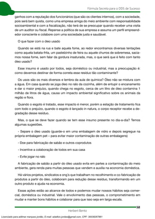 368
Fórmula Secreta para o DDS de Sucesso
Herbert Bento
ganhos com a reputação dos funcionários (que são os clientes internos), com a sociedade,
pois será bem quista, como uma empresa amiga do meio ambiente com responsabilidade
socioambiental e com a fiscalização, não terá de se preocupar quando receber uma visita
de um auditor ou fiscal. Repense a política de sua empresa e assuma um perfil empreend-
edor consciente e colabore com uma sociedade justa e saudável.
O que fazer com o óleo usado
Quando se está na rua e bate aquela fome, ao redor encontramos diversas tentações
como aquela batata-frita, um pastelzinho de feira ou aquele churros de sobremesa, sacia-
mos nossa fome, sem falar da gordura insaturada, mas, o que será que é feito com tanto
óleo usado?
Esse insumo é usado por todos, seja doméstico ou industrial, mas a preocupação é:
como devemos destinar de forma correta esse resíduo tão contaminante?
Os usos são os mais diversos e lembra da aula de química? Óleo não se mistura com
a água. Em casa quando se joga óleo no ralo da cozinha, além de entupir o encanamento
e dar o maior prejuízo, quando chega no esgoto, cerca de um litro de óleo contamina 1
milhão de litros de água, causa um impacto ambiental significativo sobre os animais da
região e flora.
Quando o esgoto é tratado, esse impacto é menor, porém a estação de tratamento fica
com todo o prejuízo, quando o esgoto é lançado in natura, o corpo receptor recebe a de-
gradação desse resíduo.
Mas, o que se deve fazer quando se tem esse insumo presente no dia-a-dia? Temos
algumas sugestões.
- Separe o óleo usado (guarde-o em uma embalagem de vidro e depois segregue na
própria embalagem pet – para evitar maior contaminação de outras embalagens)
- Doe para fabricação de sabão e outros coprodutos
- Incentive a colaboração de todos em sua casa
- Evite jogar no ralo
A fabricação de sabão a partir do óleo usado evita em partes a contaminação do meio
ambiente, gera renda para muitas pessoas que vendem e auxilia na economia doméstica.
Há vários projetos, sindicatos e ong´s que trabalham no recolhimento e co-fabricação de
produtos a partir do óleo, colaboram para redução desse resíduo, transformando em um
outro produto e ajuda na economia.
Essas ações estão ao alcance de todos e podemos mudar nossos hábitos seja comer-
cial, doméstica ou industrial. Vale o envolvimento das pessoas, o comprometimento em
mudar e manter bons hábitos e colaborar para que isso seja em larga escala.
Licenciado para adilmar marques jordão, E-mail: adailton.jordao@gmail.com, CPF: 30038267861
 