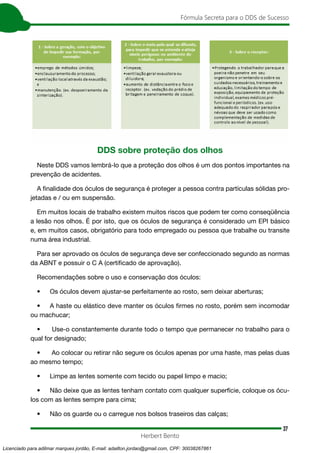37
Fórmula Secreta para o DDS de Sucesso
Herbert Bento
DDS sobre proteção dos olhos
Neste DDS vamos lembrá-lo que a proteção dos olhos é um dos pontos importantes na
prevenção de acidentes.
A finalidade dos óculos de segurança é proteger a pessoa contra partículas sólidas pro-
jetadas e / ou em suspensão.
Em muitos locais de trabalho existem muitos riscos que podem ter como conseqüência
a lesão nos olhos. É por isto, que os óculos de segurança é considerado um EPI básico
e, em muitos casos, obrigatório para todo empregado ou pessoa que trabalhe ou transite
numa área industrial.
Para ser aprovado os óculos de segurança deve ser confeccionado segundo as normas
da ABNT e possuir o C A (certificado de aprovação).
Recomendações sobre o uso e conservação dos óculos:
• Os óculos devem ajustar-se perfeitamente ao rosto, sem deixar aberturas;
• A haste ou elástico deve manter os óculos firmes no rosto, porém sem incomodar
ou machucar;
• Use-o constantemente durante todo o tempo que permanecer no trabalho para o
qual for designado;
• Ao colocar ou retirar não segure os óculos apenas por uma haste, mas pelas duas
ao mesmo tempo;
• Limpe as lentes somente com tecido ou papel limpo e macio;
• Não deixe que as lentes tenham contato com qualquer superfície, coloque os ócu-
los com as lentes sempre para cima;
• Não os guarde ou o carregue nos bolsos traseiros das calças;
Licenciado para adilmar marques jordão, E-mail: adailton.jordao@gmail.com, CPF: 30038267861
 