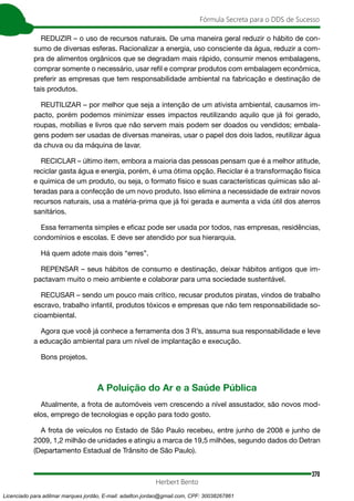 370
Fórmula Secreta para o DDS de Sucesso
Herbert Bento
REDUZIR – o uso de recursos naturais. De uma maneira geral reduzir o hábito de con-
sumo de diversas esferas. Racionalizar a energia, uso consciente da água, reduzir a com-
pra de alimentos orgânicos que se degradam mais rápido, consumir menos embalagens,
comprar somente o necessário, usar refil e comprar produtos com embalagem econômica,
preferir as empresas que tem responsabilidade ambiental na fabricação e destinação de
tais produtos.
REUTILIZAR – por melhor que seja a intenção de um ativista ambiental, causamos im-
pacto, porém podemos minimizar esses impactos reutilizando aquilo que já foi gerado,
roupas, mobílias e livros que não servem mais podem ser doados ou vendidos; embala-
gens podem ser usadas de diversas maneiras, usar o papel dos dois lados, reutilizar água
da chuva ou da máquina de lavar.
RECICLAR – último item, embora a maioria das pessoas pensam que é a melhor atitude,
reciclar gasta água e energia, porém, é uma ótima opção. Reciclar é a transformação física
e química de um produto, ou seja, o formato físico e suas características químicas são al-
teradas para a confecção de um novo produto. Isso elimina a necessidade de extrair novos
recursos naturais, usa a matéria-prima que já foi gerada e aumenta a vida útil dos aterros
sanitários.
Essa ferramenta simples e eficaz pode ser usada por todos, nas empresas, residências,
condomínios e escolas. E deve ser atendido por sua hierarquia.
Há quem adote mais dois “erres”.
REPENSAR – seus hábitos de consumo e destinação, deixar hábitos antigos que im-
pactavam muito o meio ambiente e colaborar para uma sociedade sustentável.
RECUSAR – sendo um pouco mais crítico, recusar produtos piratas, vindos de trabalho
escravo, trabalho infantil, produtos tóxicos e empresas que não tem responsabilidade so-
cioambiental.
Agora que você já conhece a ferramenta dos 3 R’s, assuma sua responsabilidade e leve
a educação ambiental para um nível de implantação e execução.
Bons projetos.
A Poluição do Ar e a Saúde Pública
Atualmente, a frota de automóveis vem crescendo a nível assustador, são novos mod-
elos, emprego de tecnologias e opção para todo gosto.
A frota de veículos no Estado de São Paulo recebeu, entre junho de 2008 e junho de
2009, 1,2 milhão de unidades e atingiu a marca de 19,5 milhões, segundo dados do Detran
(Departamento Estadual de Trânsito de São Paulo).
Licenciado para adilmar marques jordão, E-mail: adailton.jordao@gmail.com, CPF: 30038267861
 