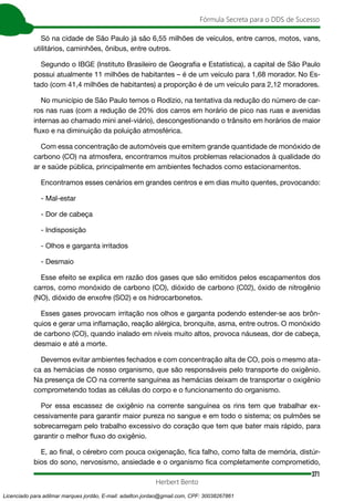 371
Fórmula Secreta para o DDS de Sucesso
Herbert Bento
Só na cidade de São Paulo já são 6,55 milhões de veículos, entre carros, motos, vans,
utilitários, caminhões, ônibus, entre outros.
Segundo o IBGE (Instituto Brasileiro de Geografia e Estatística), a capital de São Paulo
possui atualmente 11 milhões de habitantes – é de um veículo para 1,68 morador. No Es-
tado (com 41,4 milhões de habitantes) a proporção é de um veículo para 2,12 moradores.
No município de São Paulo temos o Rodízio, na tentativa da redução do número de car-
ros nas ruas (com a redução de 20% dos carros em horário de pico nas ruas e avenidas
internas ao chamado mini anel-viário), descongestionando o trânsito em horários de maior
fluxo e na diminuição da poluição atmosférica.
Com essa concentração de automóveis que emitem grande quantidade de monóxido de
carbono (CO) na atmosfera, encontramos muitos problemas relacionados à qualidade do
ar e saúde pública, principalmente em ambientes fechados como estacionamentos.
Encontramos esses cenários em grandes centros e em dias muito quentes, provocando:
- Mal-estar
- Dor de cabeça
- Indisposição
- Olhos e garganta irritados
- Desmaio
Esse efeito se explica em razão dos gases que são emitidos pelos escapamentos dos
carros, como monóxido de carbono (CO), dióxido de carbono (C02), óxido de nitrogênio
(NO), dióxido de enxofre (SO2) e os hidrocarbonetos.
Esses gases provocam irritação nos olhos e garganta podendo estender-se aos brôn-
quios e gerar uma inflamação, reação alérgica, bronquite, asma, entre outros. O monóxido
de carbono (CO), quando inalado em níveis muito altos, provoca náuseas, dor de cabeça,
desmaio e até a morte.
Devemos evitar ambientes fechados e com concentração alta de CO, pois o mesmo ata-
ca as hemácias de nosso organismo, que são responsáveis pelo transporte do oxigênio.
Na presença de CO na corrente sanguínea as hemácias deixam de transportar o oxigênio
comprometendo todas as células do corpo e o funcionamento do organismo.
Por essa escassez de oxigênio na corrente sanguínea os rins tem que trabalhar ex-
cessivamente para garantir maior pureza no sangue e em todo o sistema; os pulmões se
sobrecarregam pelo trabalho excessivo do coração que tem que bater mais rápido, para
garantir o melhor fluxo do oxigênio.
E, ao final, o cérebro com pouca oxigenação, fica falho, como falta de memória, distúr-
bios do sono, nervosismo, ansiedade e o organismo fica completamente comprometido,
Licenciado para adilmar marques jordão, E-mail: adailton.jordao@gmail.com, CPF: 30038267861
 