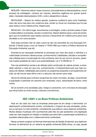 373
Fórmula Secreta para o DDS de Sucesso
Herbert Bento
REDUZIR – Devemos reduzir nosso consumo, principalmente os desnecessários, como:
excesso de embalagem, comprar por impulso, alimentos orgânicos em grande quanti-
dade, impressão desnecessária. Enfim, evite o desperdício e abuso.
REUTILIZAR – Depois do resíduo gerado, podemos reutilizá-lo para outra finalidade,
caso não sirva mais para nós, podemos doar, vender ou trocar em empresas que irá usar
esse resíduo como matéria-prima. Reaproveite.
RECICLAR – Em último lugar, encontramos a reciclagem, onde o primeiro passo é fazer
a coleta seletiva na empresa, escola e condomínio. Depois destinar para a usina de recicla-
gem que irá transformar esse resíduo química e fisicamente em matéria-prima para outra
atividade ou em outro produto.
Todo esse processo não vai valer a pena se não vier precedido de uma Educação Am-
biental. O Brasil possui uma Lei Federal nº 9795/1999 que institui a Política Nacional de
Educação Ambiental, que diz:
Entende-se por educação ambiental os processos por meio dos quais o indivíduo e a
coletividade constroem valores sociais, conhecimentos, habilidades, atitudes e competên-
cias voltadas para a conservação do meio ambiente, bem de uso comum do povo, essen-
cial à sadia qualidade de vida e sua sustentabilidade. Lei nº 9.795/99 art. 1º.
Traz-nos parâmetros sociais e de reflexão sobre construção de valores sociais, a socie-
dade valorizar o meio em que vive, conhecimentos, é imprescindível para que haja mu-
dança de hábitos, habilidades para exercer os programas propostos e principalmente ati-
tude, se não houver esse último a lei e o discurso não servem para nada.
Vamos ter atitude para conhecer programas de nosso município, divulgar, conscientizar
a população e participar em parceria com empresas, ong´s, associações de bairro, entre
outros.
Só se constrói uma sociedade justa, integra e consciente, com uma base de educação
que atinja todos os níveis sociais, culturais e econômicos.
ISO 14001 e as Boas Práticas Ambientais
Hoje em dia cada vez mais as empresas preocupam-se em atingir e demonstrar um
desempenho ambientalmente correto, controlando o impacto de suas atividades, produ-
tos ou serviços no meio ambiente, considerando sua política e seus objetivos ambientais.
Muitas dessas mudanças vêm acontecendo pelo fato do país apresentar uma legislação
cada vez mais exigente em relação a medidas que estimulem a preservação ambiental e a
questões relacionadas com o desenvolvimento sustentável.
Nesse contexto surgiram as Normas Internacionais de Gestão Ambiental, que objetivam
fornecer os elementos de um sistema de gestão ambiental (SGA) eficaz, ou seja, aquele
Licenciado para adilmar marques jordão, E-mail: adailton.jordao@gmail.com, CPF: 30038267861
 