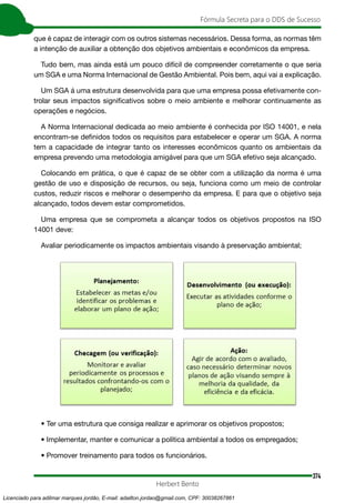 374
Fórmula Secreta para o DDS de Sucesso
Herbert Bento
que é capaz de interagir com os outros sistemas necessários. Dessa forma, as normas têm
a intenção de auxiliar a obtenção dos objetivos ambientais e econômicos da empresa.
Tudo bem, mas ainda está um pouco difícil de compreender corretamente o que seria
um SGA e uma Norma Internacional de Gestão Ambiental. Pois bem, aqui vai a explicação.
Um SGA á uma estrutura desenvolvida para que uma empresa possa efetivamente con-
trolar seus impactos significativos sobre o meio ambiente e melhorar continuamente as
operações e negócios.
A Norma Internacional dedicada ao meio ambiente é conhecida por ISO 14001, e nela
encontram-se definidos todos os requisitos para estabelecer e operar um SGA. A norma
tem a capacidade de integrar tanto os interesses econômicos quanto os ambientais da
empresa prevendo uma metodologia amigável para que um SGA efetivo seja alcançado.
Colocando em prática, o que é capaz de se obter com a utilização da norma é uma
gestão de uso e disposição de recursos, ou seja, funciona como um meio de controlar
custos, reduzir riscos e melhorar o desempenho da empresa. E para que o objetivo seja
alcançado, todos devem estar comprometidos.
Uma empresa que se comprometa a alcançar todos os objetivos propostos na ISO
14001 deve:
Avaliar periodicamente os impactos ambientais visando à preservação ambiental;
• Ter uma estrutura que consiga realizar e aprimorar os objetivos propostos;
• Implementar, manter e comunicar a política ambiental a todos os empregados;
• Promover treinamento para todos os funcionários.
Licenciado para adilmar marques jordão, E-mail: adailton.jordao@gmail.com, CPF: 30038267861
 