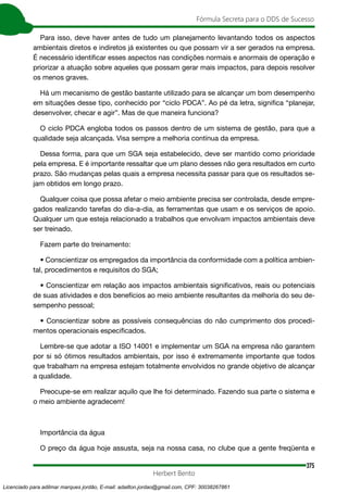 375
Fórmula Secreta para o DDS de Sucesso
Herbert Bento
Para isso, deve haver antes de tudo um planejamento levantando todos os aspectos
ambientais diretos e indiretos já existentes ou que possam vir a ser gerados na empresa.
É necessário identificar esses aspectos nas condições normais e anormais de operação e
priorizar a atuação sobre aqueles que possam gerar mais impactos, para depois resolver
os menos graves.
Há um mecanismo de gestão bastante utilizado para se alcançar um bom desempenho
em situações desse tipo, conhecido por “ciclo PDCA”. Ao pé da letra, significa “planejar,
desenvolver, checar e agir”. Mas de que maneira funciona?
O ciclo PDCA engloba todos os passos dentro de um sistema de gestão, para que a
qualidade seja alcançada. Visa sempre a melhoria contínua da empresa.
Dessa forma, para que um SGA seja estabelecido, deve ser mantido como prioridade
pela empresa. E é importante ressaltar que um plano desses não gera resultados em curto
prazo. São mudanças pelas quais a empresa necessita passar para que os resultados se-
jam obtidos em longo prazo.
Qualquer coisa que possa afetar o meio ambiente precisa ser controlada, desde empre-
gados realizando tarefas do dia-a-dia, as ferramentas que usam e os serviços de apoio.
Qualquer um que esteja relacionado a trabalhos que envolvam impactos ambientais deve
ser treinado.
Fazem parte do treinamento:
• Conscientizar os empregados da importância da conformidade com a política ambien-
tal, procedimentos e requisitos do SGA;
• Conscientizar em relação aos impactos ambientais significativos, reais ou potenciais
de suas atividades e dos benefícios ao meio ambiente resultantes da melhoria do seu de-
sempenho pessoal;
• Conscientizar sobre as possíveis consequências do não cumprimento dos procedi-
mentos operacionais especificados.
Lembre-se que adotar a ISO 14001 e implementar um SGA na empresa não garantem
por si só ótimos resultados ambientais, por isso é extremamente importante que todos
que trabalham na empresa estejam totalmente envolvidos no grande objetivo de alcançar
a qualidade.
Preocupe-se em realizar aquilo que lhe foi determinado. Fazendo sua parte o sistema e
o meio ambiente agradecem!
Importância da água
O preço da água hoje assusta, seja na nossa casa, no clube que a gente freqüenta e
Licenciado para adilmar marques jordão, E-mail: adailton.jordao@gmail.com, CPF: 30038267861
 