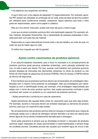 377
Fórmula Secreta para o DDS de Sucesso
Herbert Bento
• Os plásticos nos recipientes vermelhos
O que é feito com o lixo depois de separado? O reaproveitamento. Por exemplo, garra-
fas PET podem ser utilizadas na confecção de um sofá; anéis de latas de alumínio podem
ser utilizados para confeccionar enfeites, acessórios. Agora sabemos que todo o vidro
pode ser reaproveitado, assim como papel e o plástico.
Mas se o lixo estiver misturado, acaba indo todo ele para o mesmo lugar.
Lixos que envolvem produtos químicos têm uma destinação especial. Por exemplo: pil-
has, baterias, lâmpadas florescentes. Há a necessidade de pessoas preparadas e trein-
adas para lidar com esse tipo de material.
Reaproveite os copos descartáveis durante todo o dia de trabalho, ao invés de usar um
cada vez que for beber água ou café.
O melhor lixo é aquele que não foi gerado!
Ações contra vazamentos de produtos químicos
É um assunto bastante importante, pois o risco no manuseio e no armazenamento de
produtos químicos pode provocar acidentes ambientais, como poluição ambiental nos
rios, no solo e assim por diante. Por isso, quando você trabalhar com produtos químicos
sempre obedeça às instruções dos fabricantes, presentes no rótulo do produto ou nas
fichas de informação de segurança do produto (FISPIQ). Para ter acesso a FISPIQ solicite
ao técnico de segurança.
É bom lembrar que os produtos químicos devem ser armazenados em embalagens iden-
tificadas com o mesmo nome presente na embalagem. Não use embalagens sem identi-
ficação ou com a identificação errada, por exemplo, uma embalagem reaproveitada que
esteja com o nome de outro produto químico. Isso acaba provocando confusão e pode
acontecer sem querer um acidente ou um vazamento de produtos químicos.
- Ações preventivas e corretivas em caso de vazamento
Ações preventivas são aquelas feitas antes do vazamento para que este seja evitado.
Por exemplo, durante o manuseio devem ser evitados respingos ou derrames do produto
químico, para que um vazamento seja evitado.
No armazenamento dos produtos químico feito em tanques é importante que o dique de
contenção esteja com a válvula de drenagem sempre fechada e só deve ser aberta para
drenar água de chuva sendo imediatamente fechada após a drenagem.
Outra ação preventiva é sempre que as atividades envolvam o manuseio de produtos
químicos sejam realizadas em áreas pavimentadas e impermeabilizadas e sempre longe
de canaletas pluviais. Canaletas pluviais são aquelas que recebem água de chuva e são
Licenciado para adilmar marques jordão, E-mail: adailton.jordao@gmail.com, CPF: 30038267861
 