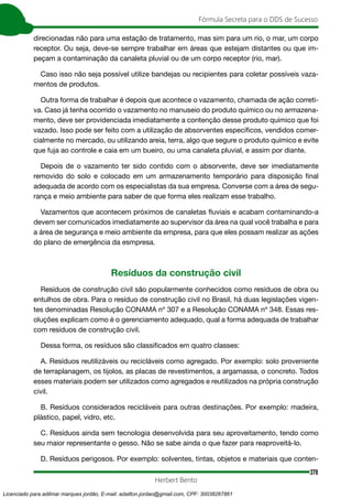 378
Fórmula Secreta para o DDS de Sucesso
Herbert Bento
direcionadas não para uma estação de tratamento, mas sim para um rio, o mar, um corpo
receptor. Ou seja, deve-se sempre trabalhar em áreas que estejam distantes ou que im-
peçam a contaminação da canaleta pluvial ou de um corpo receptor (rio, mar).
Caso isso não seja possível utilize bandejas ou recipientes para coletar possíveis vaza-
mentos de produtos.
Outra forma de trabalhar é depois que acontece o vazamento, chamada de ação correti-
va. Caso já tenha ocorrido o vazamento no manuseio do produto químico ou no armazena-
mento, deve ser providenciada imediatamente a contenção desse produto químico que foi
vazado. Isso pode ser feito com a utilização de absorventes específicos, vendidos comer-
cialmente no mercado, ou utilizando areia, terra, algo que segure o produto químico e evite
que fuja ao controle e caia em um bueiro, ou uma canaleta pluvial, e assim por diante.
Depois de o vazamento ter sido contido com o absorvente, deve ser imediatamente
removido do solo e colocado em um armazenamento temporário para disposição final
adequada de acordo com os especialistas da sua empresa. Converse com a área de segu-
rança e meio ambiente para saber de que forma eles realizam esse trabalho.
Vazamentos que acontecem próximos de canaletas fluviais e acabam contaminando-a
devem ser comunicados imediatamente ao supervisor da área na qual você trabalha e para
a área de segurança e meio ambiente da empresa, para que eles possam realizar as ações
do plano de emergência da esmpresa.
Resíduos da construção civil
Resíduos de construção civil são popularmente conhecidos como resíduos de obra ou
entulhos de obra. Para o resíduo de construção civil no Brasil, há duas legislações vigen-
tes denominadas Resolução CONAMA nº 307 e a Resolução CONAMA nº 348. Essas res-
oluções explicam como é o gerenciamento adequado, qual a forma adequada de trabalhar
com resíduos de construção civil.
Dessa forma, os resíduos são classificados em quatro classes:
A. Resíduos reutilizáveis ou recicláveis como agregado. Por exemplo: solo proveniente
de terraplanagem, os tijolos, as placas de revestimentos, a argamassa, o concreto. Todos
esses materiais podem ser utilizados como agregados e reutilizados na própria construção
civil.
B. Resíduos considerados recicláveis para outras destinações. Por exemplo: madeira,
plástico, papel, vidro, etc.
C. Resíduos ainda sem tecnologia desenvolvida para seu aproveitamento, tendo como
seu maior representante o gesso. Não se sabe ainda o que fazer para reaproveitá-lo.
D. Resíduos perigosos. Por exemplo: solventes, tintas, objetos e materiais que conten-
Licenciado para adilmar marques jordão, E-mail: adailton.jordao@gmail.com, CPF: 30038267861
 