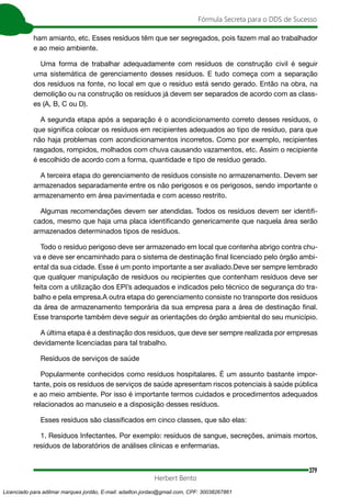 379
Fórmula Secreta para o DDS de Sucesso
Herbert Bento
ham amianto, etc. Esses resíduos têm que ser segregados, pois fazem mal ao trabalhador
e ao meio ambiente.
Uma forma de trabalhar adequadamente com resíduos de construção civil é seguir
uma sistemática de gerenciamento desses resíduos. E tudo começa com a separação
dos resíduos na fonte, no local em que o resíduo está sendo gerado. Então na obra, na
demolição ou na construção os resíduos já devem ser separados de acordo com as class-
es (A, B, C ou D).
A segunda etapa após a separação é o acondicionamento correto desses resíduos, o
que significa colocar os resíduos em recipientes adequados ao tipo de resíduo, para que
não haja problemas com acondicionamentos incorretos. Como por exemplo, recipientes
rasgados, rompidos, molhados com chuva causando vazamentos, etc. Assim o recipiente
é escolhido de acordo com a forma, quantidade e tipo de resíduo gerado.
A terceira etapa do gerenciamento de resíduos consiste no armazenamento. Devem ser
armazenados separadamente entre os não perigosos e os perigosos, sendo importante o
armazenamento em área pavimentada e com acesso restrito.
Algumas recomendações devem ser atendidas. Todos os resíduos devem ser identifi-
cados, mesmo que haja uma placa identificando genericamente que naquela área serão
armazenados determinados tipos de resíduos.
Todo o resíduo perigoso deve ser armazenado em local que contenha abrigo contra chu-
va e deve ser encaminhado para o sistema de destinação final licenciado pelo órgão ambi-
ental da sua cidade. Esse é um ponto importante a ser avaliado.Deve ser sempre lembrado
que qualquer manipulação de resíduos ou recipientes que contenham resíduos deve ser
feita com a utilização dos EPI’s adequados e indicados pelo técnico de segurança do tra-
balho e pela empresa.A outra etapa do gerenciamento consiste no transporte dos resíduos
da área de armazenamento temporária da sua empresa para a área de destinação final.
Esse transporte também deve seguir as orientações do órgão ambiental do seu município.
A última etapa é a destinação dos resíduos, que deve ser sempre realizada por empresas
devidamente licenciadas para tal trabalho.
Resíduos de serviços de saúde
Popularmente conhecidos como resíduos hospitalares. É um assunto bastante impor-
tante, pois os resíduos de serviços de saúde apresentam riscos potenciais à saúde pública
e ao meio ambiente. Por isso é importante termos cuidados e procedimentos adequados
relacionados ao manuseio e a disposição desses resíduos.
Esses resíduos são classificados em cinco classes, que são elas:
1. Resíduos Infectantes. Por exemplo: resíduos de sangue, secreções, animais mortos,
resíduos de laboratórios de análises clínicas e enfermarias.
Licenciado para adilmar marques jordão, E-mail: adailton.jordao@gmail.com, CPF: 30038267861
 