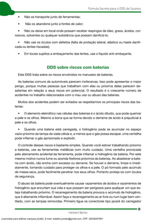 38
Fórmula Secreta para o DDS de Sucesso
Herbert Bento
• Não os transporte junto de ferramentas;
• Não os abandone junto a fontes de calor;
• Não os deixe em local onde possam receber respingos de óleo, graxa, ácidos, cor-
rosivos, solventes ou qualquer substância que possam danificá-lo;
• Não use os óculos com defeitos (falta de proteção lateral, elástico ou haste danifi-
cada ou lentes riscadas);
• Em locais sujeitos a embaçamento das lentes, use o líquido anti-embaçante.
DDS sobre riscos com baterias
Este DDS trata sobre os riscos envolvidos no manuseio de baterias.
As baterias comuns de automóveis parecem inofensivas. Isso pode apresentar o maior
perigo, porque muitas pessoas que trabalham com elas ou próxima delas parecem de-
satentas em relação a seus riscos em potencial. O resultado é o crescente número de
acidentes no trabalho relacionados com o mau uso ou abuso das baterias.
Muitos dos acidentes podem ser evitados se respeitarmos os principais riscos das ba-
terias:
• O elemento eletrolítico nas células das baterias é o ácido diluído, que pode queimar
a pele e os olhos. Mesmo a borra que se forma devido o derrame de ácido é prejudicial à
pele e os olhos.
• Quando uma bateria está carregada, o hidrogênio pode se acumular no espaço
vazio próximo da tampa de cada célula e, a menos que o gás possa escapar, uma centelha
pode inflamar o gás aprisionado e explodir.
O controle desses riscos é bastante simples. Quando você estiver trabalhando próximo
a baterias, use as ferramentas metálicas com muito cuidado. Uma centelha provocada
pelo aterramento acidental da ferramenta, pode inflamar o hidrogênio da bateria. Por este
mesmo motivo nunca fume ou acenda fósforos próximos às baterias. Ao abastecer a bate-
ria com ácido, não encha com excesso ou derrame. Se houver o derrame, limpe-o imedi-
atamente, tomando cuidado para proteger os olhos e a pele. O pó formado pelo acúmulo
de massa seca, pode facilmente penetrar nos seus olhos. Portanto proteja-os com óculos
de segurança.
O abuso da bateria pode eventualmente causar vazamentos de ácidos e vazamentos de
hidrogênio que encurtam sua vida e que possam ser perigosos para qualquer um que es-
teja trabalhando próximo. O recarregamento da bateria provoca o acúmulo de hidrogênio,
que é altamente inflamável. Assim faça o recarregamento ao ar livre ou num lugar bem ven-
tilado, com as tampas removidas. Primeiro ligue os conectores tipo jacaré do carregador
Licenciado para adilmar marques jordão, E-mail: adailton.jordao@gmail.com, CPF: 30038267861
 