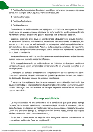380
Fórmula Secreta para o DDS de Sucesso
Herbert Bento
2. Resíduos Perfurocortantes. Consistem nos objetos perfurantes ou capazes de causar
cortes. Por exemplo: bisturi, agulhas, vidros quebrados, etc.
3. Resíduos Químicos.
4. Resíduos Radioativos.
5. Resíduos Comuns.
Essas classes de resíduos devem ser segregadas no local onde foram geradas. Por ex-
emplo, deve-se separar o resíduo infectante do perfurocortante, sendo a separação feita
no momento em que o resíduo foi gerado, de acordo com a classe de cada um.
Depois de separado, o lixo deve ser acondicionado adequadamente através de coleto-
res específicos para cada tipo de resíduo. Os resíduos perfurocortantes, por exemplo, de-
vem ser acondicionados em recipientes rígidos, estanques e vedados quando já estiverem
com dois terços da sua capacidade. Assim se evita qualquer possibilidade de vazamento.
O recipiente deve possuir uma identificação com o símbolo que representa a substância
encontrada no recipiente.
As outras classes de resíduos também devem ser acondicionadas em recipientes ade-
quados como, por exemplo, sacos identificados.
Após o acondicionamento, os resíduos devem ser coletados em intervalos regulares e
transportados para serem armazenados temporariamente em uma área específica e em
local apropriado.
O transporte até a área de armazenamento temporário deve ser feito com roteiros defini-
dos e em horários que não coincidam com um grande fluxo de pessoas nem com o horário
de distribuição de roupas no caso de unidades hospitalares.
O transporte dos resíduos da área de armazenamento temporário até a destinação final
deve ser realizado por empresas licenciadas pelo órgão ambiental do seu município, assim
como a destinação final também seve ser feita por empresas licenciadas em locais ade-
quados para tal fim.
Co-responsabilidade
Co-responsabilidade na área ambiental é ter a consciência que quem presta serviço
para nós, se causar um problema ou um dano ambiental, também é nossa responsabili-
dade. Por isso o prestador de serviço tem as mesmas exigências que nossos funcionários.
Quem está prestando serviço ou transportando um produto nosso, somos nós naquele
local representados pelos prestadores de serviço.
Então, dele ou deles devem ser exigidas todas as regras e todos os procedimentos de
boas práticas ambientais. Deve ser exigido então:
Licenciado para adilmar marques jordão, E-mail: adailton.jordao@gmail.com, CPF: 30038267861
 