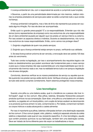 381
Fórmula Secreta para o DDS de Sucesso
Herbert Bento
• Licença ambiental em dia, com o responsável de acordo e cumprindo suas funções;
• Devemos, a partir de uma periodicidade determinada por nós mesmos, realizar visto-
rias na empresa prestadora de serviços para saber se estão cumprindo tudo o que consta
na licença.
A licença ambiental é obrigatória, mas o fato de tê-la não representa que possa ser cau-
sada alguma infração. Por isso ela deve ser acompanhada.
Então qual é a grande preocupação? É a co-responsabilidade. Entender que nós não
temos (como representantes da empresa) como nos excluirmos de uma responsabilidade
de um dano ambiental causado por alguém que nos presta um serviço interno ou externo.
Por isso existem os aspectos diretos e indiretos. Durante os desdobramentos, nós nunca
nos excluímos da nossa responsabilidade. Então, como vamos nos proteger disso?
1. Exigindo a legalidade de quem nos presta serviços;
2. Exigindo que a licença ambiental esteja sempre no prazo, verificando sua validade;
3. Se essa licença estiver próxima de ser vencida, a renovação deve ser pedida 120 dias
antes do vencimento.
Tudo isso consta na legislação, por isso o acompanhamento dos requisitos legais e de
todos os desdobramentos que podem acontecer são fundamentais para o nosso serviço
e para que a nossa empresa não seja surpreendida por uma responsabilidade que nós te-
oricamente não tivemos nada a ver, mas na realidade temos tudo a ver porque a legislação
nos dá essa obrigação.
Concluindo, devemos verificar se os nossos prestadores de serviço ou aqueles que es-
tão querendo nos prestar serviço estão dentro da lei. Verifique a licença, prazo de validade,
se tudo está sendo cumprido corretamente. Assim estamos protegendo nossa empresa.
Lixo tecnológico
Quando uma pilha ou uma bateria acaba, qual é a tendência se a pessoa não tiver in-
formação? Jogar no lixo comum. Mas pilhas, baterias, lâmpadas florescentes possuem
produtos químicos na sua composição. Quer dizer, uma pilha ou uma bateria em um aterro
sanitário, ou jogadas em um local público, com a ação do tempo acabam se decompondo
e os produtos químicos entram no solo, contaminando-o. Por tabela, contaminam também
os corpos hídricos e acaba alcançando a cadeia alimentar.
Por isso é importante que pilhas, baterias e lâmpadas tenham uma destinação separada
do lixo comum. O lixo comum (papel, vidro, plástico, metal) já é separado através da coleta
seletiva e depositado cada qual em seu recipiente específico. E o lixo tecnológico, aquele
que contém produtos químicos na sua fabricação, também tem uma destinação correta.
Deve ser tratado de forma diferente para não expor os trabalhadores a riscos.
Licenciado para adilmar marques jordão, E-mail: adailton.jordao@gmail.com, CPF: 30038267861
 
