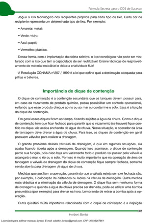 382
Fórmula Secreta para o DDS de Sucesso
Herbert Bento
Jogue o lixo tecnológico nos recipientes próprios para cada tipo de lixo. Cada cor de
recipiente representa um determinado tipo de lixo. Por exemplo:
• Amarela: metal;
• Verde: vidro;
• Azul: papel;
• Vermelho: plástico.
Dessa forma, com a implantação da coleta seletiva, o lixo tecnológico não pode ser mis-
turado com o lixo que tem a capacidade de ser reutilizável. Ensine técnicas de reaproveit-
amento do material reciclável e deixe a criatividade fluir!
A Resolução CONAMA nº257 / 1999 é a lei que define qual a destinação adequada para
pilhas e baterias.
Importância do dique de contenção
O dique de contenção é a contenção secundária que os tanques devem possuir para,
em caso de vazamento de produto químico, possa possibilitar um controle operacional,
evitando que esse produto chegue ao rio ou ao mar ou contamine o solo. Essa é a função
do dique de contenção.
Em geral esses diques ficam ao tempo, ficando sujeitos a água de chuva. Como o dique
de contenção tem que ficar fechado para garantir que o vazamento (se houver) fique con-
tido no dique, ele acaba enchendo de água de chuva. Nessa situação, o operador da área
de tancagem deve drenar a água de chuva. Para isso, os diques de contenção em geral
possuem válvulas para realizar a drenagem.
O grande problema dessas válvulas de drenagem, é que em algumas situações, ela
acaba ficando aberta após a drenagem. Quando isso acontece, o dique de contenção
perde sua função, pois caso haja um vazamento todo o produto vai passar pela válvula e
alcançará o mar, o rio ou o solo. Por isso é muito importante que na operação de área de
tancagem a válvula de drenagem do dique de contenção fique sempre fechada, somente
sendo aberta para drenagem de água de chuva.
Medidas que auxiliam a operação, garantindo que a válvula esteja sempre fechada são,
por exemplo, a colocação de cadeados ou lacres na válvula de drenagem. Outra medida
mais drástica é a eliminação da válvula de drenagem. O dique fica sem nenhuma forma
de drenagem e quando a água de chuva precisa ser drenada, pode-se utilizar uma bomba
pneumática (por exemplo) para drenar na hora. Lembrando de retirar a bomba após a op-
eração.
Outra questão muito importante relacionada com o dique de contenção é a inspeção
Licenciado para adilmar marques jordão, E-mail: adailton.jordao@gmail.com, CPF: 30038267861
 