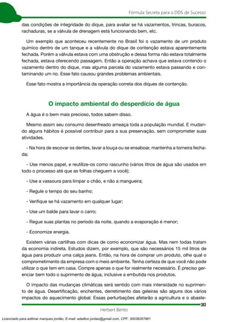 383
Fórmula Secreta para o DDS de Sucesso
Herbert Bento
das condições de integridade do dique, para avaliar se há vazamentos, trincas, buracos,
rachaduras, se a válvula de drenagem está funcionando bem, etc.
Um exemplo que aconteceu recentemente no Brasil foi o vazamento de um produto
químico dentro de um tanque e a válvula do dique de contenção estava aparentemente
fechada. Porém a válvula estava com uma obstrução e dessa forma não estava totalmente
fechada, estava oferecendo passagem. Então a operação achava que estava contendo o
vazamento dentro do dique, mas alguma parcela do vazamento estava passando e con-
taminando um rio. Esse fato causou grandes problemas ambientais.
Esse fato mostra a importância da operação correta dos diques de contenção.
O impacto ambiental do desperdício de água
A água é o bem mais precioso, todos sabem disso.
Mesmo assim seu consumo desenfreado ameaça toda a população mundial. E mudan-
do alguns hábitos é possível contribuir para a sua preservação, sem comprometer suas
atividades.
- Na hora de escovar os dentes, lavar a louça ou se ensaboar, mantenha a torneira fecha-
da;
- Use menos papel, e reutilize-os como rascunho (vários litros de água são usados em
todo o processo até que as folhas cheguem a você);
- Use a vassoura para limpar o chão, e não a mangueira;
- Regule o tempo do seu banho;
- Verifique se há vazamento em qualquer lugar;
- Use um balde para lavar o carro;
- Regue suas plantas no período da noite, quando a evaporação é menor;
- Economize energia.
Existem várias cartilhas com dicas de como economizar água. Mas nem todas tratam
da economia indireta. Estudos dizem, por exemplo, que são necessários 15 mil litros de
água para produzir uma calça jeans. Então, na hora de comprar um produto, olhe qual o
comprometimento da empresa com o meio ambiente. Tenha certeza de que você não pode
utilizar o que tem em casa. Compre apenas o que for realmente necessário. É preciso ger-
enciar bem todo o suprimento de água, inclusive a embutida nos produtos.
O impacto das mudanças climáticas será sentido com mais intensidade no suprimen-
to de água. Desertificação, enchentes, derretimento das geleiras são alguns dos vários
impactos do aquecimento global. Essas perturbações afetarão a agricultura e o abaste-
Licenciado para adilmar marques jordão, E-mail: adailton.jordao@gmail.com, CPF: 30038267861
 