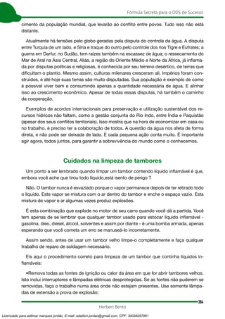 384
Fórmula Secreta para o DDS de Sucesso
Herbert Bento
cimento da população mundial, que levarão ao conflito entre povos. Tudo isso não está
distante.
Atualmente há tensões pelo globo geradas pela disputa do controle da água. A disputa
entre Turquia de um lado, e Síria e Iraque do outro pelo controle dos rios Tigre e Eufrates; a
guerra em Darfur, no Sudão, tem raízes também na escassez de água; o ressecamento do
Mar de Aral na Ásia Central. Aliás, a região do Oriente Médio e Norte da África, já inflama-
da por disputas políticas e religiosas, é conhecida por seu terreno desértico, de terras que
dificultam o plantio. Mesmo assim, culturas milenares cresceram ali. Impérios foram con-
struídos, e até hoje suas terras são muito disputadas. Sua população é exemplo de como
é possível viver bem e consumindo apenas a quantidade necessária de água. E alinhar
isso ao crescimento econômico. Apesar de todas essas disputas, há também o caminho
da cooperação.
Exemplos de acordos internacionais para preservação e utilização sustentável dos re-
cursos hídricos não faltam, como a gestão conjunta do Rio Indo, entre Índia e Paquistão
(apesar dos seus conflitos territoriais). Isso mostra que na hora de economizar em casa ou
no trabalho, é preciso ter a colaboração de todos. A questão da água nos afeta de forma
direta, e não pode ser deixada de lado. E cada pequena ação conta muito. É importante
agir agora, todos juntos, para garantir a sobrevivência do mundo como o conhecemos.
Cuidados na limpeza de tambores
Um ponto a ser lembrado quando limpar um tambor contendo líquido inflamável é que,
embora você ache que tirou todo líquido,está isento de perigo ?
Não. O tambor nunca é esvaziado porque o vapor permanece depois de ter retirado todo
o líquido. Este vapor se mistura com o ar dentro do tambor e enche o espaço vazio. Esta
mistura de vapor e ar algumas vezes produz explosões.
É esta combinação que explode no motor de seu carro quando você dá a partida. Você
tem apenas de se lembrar que qualquer tambor usado para estocar líquido inflamável -
gasolina, óleo, diesel, álcool, solventes e assim por diante - é uma bomba armada, apenas
esperando que você cometa um erro se manuseá-lo incorretamente.
Assim sendo, antes de usar um tambor velho limpe-o completamente e faça qualquer
trabalho de reparo de soldagem necessário.
Eis aqui o procedimento correto para limpeza de um tambor que continha líquidos in-
flamáveis:
•Remova todas as fontes de ignição ou calor da área em que for abrir tambores velhos.
Isto inclui interruptores e lâmpadas elétricas desprotegidas. Se as fontes não puderem se
removidas, faça o trabalho numa área onde não estejam presentes. Use somente lâmpa-
das de extensão a prova de explosão;
Licenciado para adilmar marques jordão, E-mail: adailton.jordao@gmail.com, CPF: 30038267861
 
