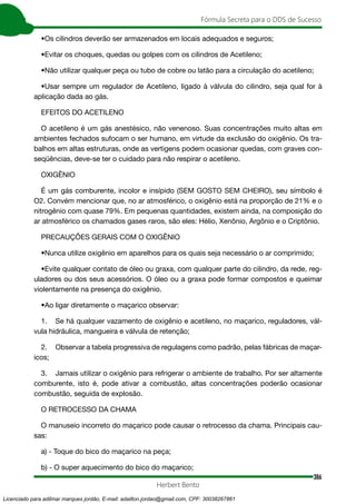 386
Fórmula Secreta para o DDS de Sucesso
Herbert Bento
•Os cilindros deverão ser armazenados em locais adequados e seguros;
•Evitar os choques, quedas ou golpes com os cilindros de Acetileno;
•Não utilizar qualquer peça ou tubo de cobre ou latão para a circulação do acetileno;
•Usar sempre um regulador de Acetileno, ligado à válvula do cilindro, seja qual for à
aplicação dada ao gás.
EFEITOS DO ACETILENO
O acetileno é um gás anestésico, não venenoso. Suas concentrações muito altas em
ambientes fechados sufocam o ser humano, em virtude da exclusão do oxigênio. Os tra-
balhos em altas estruturas, onde as vertigens podem ocasionar quedas, com graves con-
seqüências, deve-se ter o cuidado para não respirar o acetileno.
OXIGÊNIO
É um gás comburente, incolor e insípido (SEM GOSTO SEM CHEIRO), seu símbolo é
O2. Convém mencionar que, no ar atmosférico, o oxigênio está na proporção de 21% e o
nitrogênio com quase 79%. Em pequenas quantidades, existem ainda, na composição do
ar atmosférico os chamados gases raros, são eles: Hélio, Xenônio, Argônio e o Criptônio.
PRECAUÇÕES GERAIS COM O OXIGÊNIO
•Nunca utilize oxigênio em aparelhos para os quais seja necessário o ar comprimido;
•Evite qualquer contato de óleo ou graxa, com qualquer parte do cilindro, da rede, reg-
uladores ou dos seus acessórios. O óleo ou a graxa pode formar compostos e queimar
violentamente na presença do oxigênio.
•Ao ligar diretamente o maçarico observar:
1. Se há qualquer vazamento de oxigênio e acetileno, no maçarico, reguladores, vál-
vula hidráulica, mangueira e válvula de retenção;
2. Observar a tabela progressiva de regulagens como padrão, pelas fábricas de maçar-
icos;
3. Jamais utilizar o oxigênio para refrigerar o ambiente de trabalho. Por ser altamente
comburente, isto é, pode ativar a combustão, altas concentrações poderão ocasionar
combustão, seguida de explosão.
O RETROCESSO DA CHAMA
O manuseio incorreto do maçarico pode causar o retrocesso da chama. Principais cau-
sas:
a) - Toque do bico do maçarico na peça;
b) - O super aquecimento do bico do maçarico;
Licenciado para adilmar marques jordão, E-mail: adailton.jordao@gmail.com, CPF: 30038267861
 