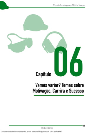 388
Fórmula Secreta para o DDS de Sucesso
Herbert Bento
Capítulo 06
Vamos variar? Temas sobre
Motivação, Carrira e Sucesso
Licenciado para adilmar marques jordão, E-mail: adailton.jordao@gmail.com, CPF: 30038267861
 