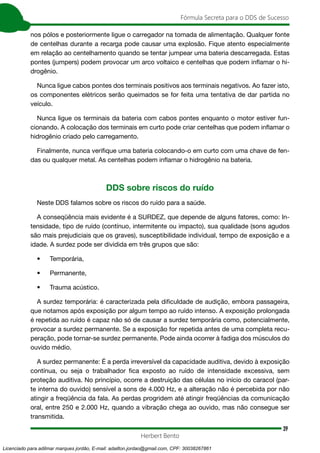 39
Fórmula Secreta para o DDS de Sucesso
Herbert Bento
nos pólos e posteriormente ligue o carregador na tomada de alimentação. Qualquer fonte
de centelhas durante a recarga pode causar uma explosão. Fique atento especialmente
em relação ao centelhamento quando se tentar jumpear uma bateria descarregada. Estas
pontes (jumpers) podem provocar um arco voltaico e centelhas que podem inflamar o hi-
drogênio.
Nunca ligue cabos pontes dos terminais positivos aos terminais negativos. Ao fazer isto,
os componentes elétricos serão queimados se for feita uma tentativa de dar partida no
veículo.
Nunca ligue os terminais da bateria com cabos pontes enquanto o motor estiver fun-
cionando. A colocação dos terminais em curto pode criar centelhas que podem inflamar o
hidrogênio criado pelo carregamento.
Finalmente, nunca verifique uma bateria colocando-o em curto com uma chave de fen-
das ou qualquer metal. As centelhas podem inflamar o hidrogênio na bateria.
DDS sobre riscos do ruído
Neste DDS falamos sobre os riscos do ruído para a saúde.
A conseqüência mais evidente é a SURDEZ, que depende de alguns fatores, como: In-
tensidade, tipo de ruído (contínuo, intermitente ou impacto), sua qualidade (sons agudos
são mais prejudiciais que os graves), susceptibilidade individual, tempo de exposição e a
idade. A surdez pode ser dividida em três grupos que são:
• Temporária,
• Permanente,
• Trauma acústico.
A surdez temporária: é caracterizada pela dificuldade de audição, embora passageira,
que notamos após exposição por algum tempo ao ruído intenso. A exposição prolongada
é repetida ao ruído é capaz não só de causar a surdez temporária como, potencialmente,
provocar a surdez permanente. Se a exposição for repetida antes de uma completa recu-
peração, pode tornar-se surdez permanente. Pode ainda ocorrer à fadiga dos músculos do
ouvido médio.
A surdez permanente: É a perda irreversível da capacidade auditiva, devido à exposição
contínua, ou seja o trabalhador fica exposto ao ruído de intensidade excessiva, sem
proteção auditiva. No princípio, ocorre a destruição das células no início do caracol (par-
te interna do ouvido) sensível a sons de 4.000 Hz, e a alteração não é percebida por não
atingir a freqüência da fala. As perdas progridem até atingir freqüências da comunicação
oral, entre 250 e 2.000 Hz, quando a vibração chega ao ouvido, mas não consegue ser
transmitida.
Licenciado para adilmar marques jordão, E-mail: adailton.jordao@gmail.com, CPF: 30038267861
 