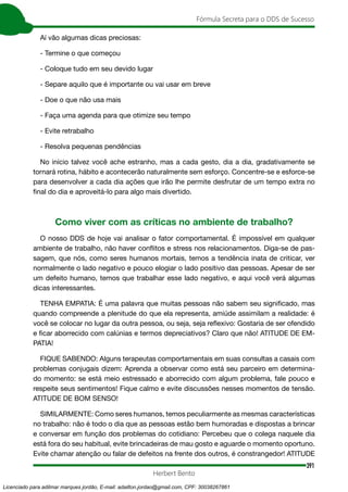 391
Fórmula Secreta para o DDS de Sucesso
Herbert Bento
Aí vão algumas dicas preciosas:
- Termine o que começou
- Coloque tudo em seu devido lugar
- Separe aquilo que é importante ou vai usar em breve
- Doe o que não usa mais
- Faça uma agenda para que otimize seu tempo
- Evite retrabalho
- Resolva pequenas pendências
No início talvez você ache estranho, mas a cada gesto, dia a dia, gradativamente se
tornará rotina, hábito e acontecerão naturalmente sem esforço. Concentre-se e esforce-se
para desenvolver a cada dia ações que irão lhe permite desfrutar de um tempo extra no
final do dia e aproveitá-lo para algo mais divertido.
Como viver com as críticas no ambiente de trabalho?
O nosso DDS de hoje vai analisar o fator comportamental. É impossível em qualquer
ambiente de trabalho, não haver conflitos e stress nos relacionamentos. Diga-se de pas-
sagem, que nós, como seres humanos mortais, temos a tendência inata de criticar, ver
normalmente o lado negativo e pouco elogiar o lado positivo das pessoas. Apesar de ser
um defeito humano, temos que trabalhar esse lado negativo, e aqui você verá algumas
dicas interessantes.
TENHA EMPATIA: É uma palavra que muitas pessoas não sabem seu significado, mas
quando compreende a plenitude do que ela representa, amiúde assimilam a realidade: é
você se colocar no lugar da outra pessoa, ou seja, seja reflexivo: Gostaria de ser ofendido
e ficar aborrecido com calúnias e termos depreciativos? Claro que não! ATITUDE DE EM-
PATIA!
FIQUE SABENDO: Alguns terapeutas comportamentais em suas consultas a casais com
problemas conjugais dizem: Aprenda a observar como está seu parceiro em determina-
do momento: se está meio estressado e aborrecido com algum problema, fale pouco e
respeite seus sentimentos! Fique calmo e evite discussões nesses momentos de tensão.
ATITUDE DE BOM SENSO!
SIMILARMENTE: Como seres humanos, temos peculiarmente as mesmas características
no trabalho: não é todo o dia que as pessoas estão bem humoradas e dispostas a brincar
e conversar em função dos problemas do cotidiano: Percebeu que o colega naquele dia
está fora do seu habitual, evite brincadeiras de mau gosto e aguarde o momento oportuno.
Evite chamar atenção ou falar de defeitos na frente dos outros, é constrangedor! ATITUDE
Licenciado para adilmar marques jordão, E-mail: adailton.jordao@gmail.com, CPF: 30038267861
 