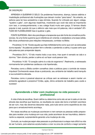 392
Fórmula Secreta para o DDS de Sucesso
Herbert Bento
DE DISCRIÇÃO
APRENDA A QUEBRAR O GELO: Os problemas financeiros, doença, baixos salários e
insatisfação profissional são frustrações que deixam muitos “para baixo”. No entanto, se
esforce para ter boa autoestima e seja otimista. Quando for criticado por algum colega,
“quebre o gelo”, com algumas risadinhas, mostrando que você não está se importando
com isso, e consequentemente, o seu colega ficará muito sem graça. O famoso ditado
popular é real, quando diz que o silêncio vale mais que mil palavras, não é verdade? ATI-
TUDE DE FLEXIBILIDADE! Isso é quebrar o gelo.
FONTE SUPREMA: Além dos psicólogos e terapeutas que são fonte de conselhos profis-
sionais, há uma fonte suprema que é referência em orientar, e estabelece uma base sólida.
São dicas profissionais para relações interpessoais, contidas na Bíblia:
▪ Provérbios 12:18: “Existe aquele que fala irrefletidamente como que com as estocadas
duma espada.” As palavras podem ferir e ofender, e perdendo a calma, é quase certo que
dirá palavras para arrepender depois.
▪ Provérbios 29:11, “O tolo mostra toda a sua raiva, mas quem é sensato se cala e a
domina.” Sem dúvida, perder a calma só vai fazer você parecer tolo.
▪ Provérbios 14:30: “O coração calmo é a vida do organismo”. Realmente, o estressado
normamente tem problemas cardíacos e de hipertensão.
Percebeu como a Bíblia contém conselhos úteis e práticos para o controle de nossos
impulsos! Conhecendo essas dicas e praticando, seu ambiente de trabalho será tranquilo
e sua autoestima elevada.
Percebeu como é possível absorver as críticas sem se estressar e assim manter um
ambiente agradável e produtivo? Então, ação, ótimo ambiente de trabalho para vocês e
sucesso!
Aprendendo a lidar com mudanças na vida pessoal e
profissional
A vida é feita de escolhas. Quem define ou determina como ela vai ser é cada um de nós
através das escolhas que fazemos, os resultados às vezes são bons e também acontece
de ser ruim, mas não devemos descartar nada, pois tudo serve como experiência de vida
para que o amadurecimento aconteça.
Por essas escolhas as mudanças acontecem e nem sempre as pessoas estão prepara-
das para receber uma mudança em sua vida, pode acontecer de ser traumática, determi-
nante ou especial, surpreendente gerando uma mudança de vida.
Contudo, as mudanças sejam elas pessoais ou profissionais é a etapa mais difícil na vida
do ser humano, pois estamos acostumados a viver na zona de conforto e reagir somente
Licenciado para adilmar marques jordão, E-mail: adailton.jordao@gmail.com, CPF: 30038267861
 