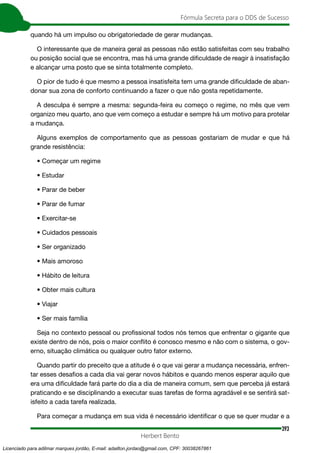393
Fórmula Secreta para o DDS de Sucesso
Herbert Bento
quando há um impulso ou obrigatoriedade de gerar mudanças.
O interessante que de maneira geral as pessoas não estão satisfeitas com seu trabalho
ou posição social que se encontra, mas há uma grande dificuldade de reagir à insatisfação
e alcançar uma posto que se sinta totalmente completo.
O pior de tudo é que mesmo a pessoa insatisfeita tem uma grande dificuldade de aban-
donar sua zona de conforto continuando a fazer o que não gosta repetidamente.
A desculpa é sempre a mesma: segunda-feira eu começo o regime, no mês que vem
organizo meu quarto, ano que vem começo a estudar e sempre há um motivo para protelar
a mudança.
Alguns exemplos de comportamento que as pessoas gostariam de mudar e que há
grande resistência:
• Começar um regime
• Estudar
• Parar de beber
• Parar de fumar
• Exercitar-se
• Cuidados pessoais
• Ser organizado
• Mais amoroso
• Hábito de leitura
• Obter mais cultura
• Viajar
• Ser mais família
Seja no contexto pessoal ou profissional todos nós temos que enfrentar o gigante que
existe dentro de nós, pois o maior conflito é conosco mesmo e não com o sistema, o gov-
erno, situação climática ou qualquer outro fator externo.
Quando partir do preceito que a atitude é o que vai gerar a mudança necessária, enfren-
tar esses desafios a cada dia vai gerar novos hábitos e quando menos esperar aquilo que
era uma dificuldade fará parte do dia a dia de maneira comum, sem que perceba já estará
praticando e se disciplinando a executar suas tarefas de forma agradável e se sentirá sat-
isfeito a cada tarefa realizada.
Para começar a mudança em sua vida é necessário identificar o que se quer mudar e a
Licenciado para adilmar marques jordão, E-mail: adailton.jordao@gmail.com, CPF: 30038267861
 