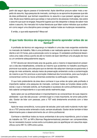 394
Fórmula Secreta para o DDS de Sucesso
Herbert Bento
partir daí seguir alguns passos é fundamental. Após identificar procure saber mais a res-
peito do assunto, faça pesquisa de mercado, conheça ou se aproxime de pessoas que são
da área profissional, que tenham experiência no assunto e que possam agregar em sua
vida. Mude seus hábitos para que esteja o mais próximo de pessoas motivadas, leia sobre
o assunto que quer se engajar, frequente lugares que irão despertar o desejo de saber mais
sobre o assunto. No mercado há muitas literaturas que falam sobre métodos que auxiliam
em como seguir uma disciplina para conseguir realizar todas as mudanças necessárias.
E então, o que está esperando? Mexa-se!
O que todo técnico de segurança deveria aprender antes de se
formar?
A profissão de técnico em segurança no trabalho é uma das mais exigentes existentes
no mercado de trabalho. Não é uma profissão a ser realizada apenas no horário de expe-
diente e sim 24 horas, pois a prevenção corre no sangue. O verdadeiro profissional desen-
volve uma visão crítica a ponto de até no horário de lazer identificar uma situação de risco
ou um ambiente adequadamente seguro.
O TST deveria ser denominado anjo da guarda, pois o mesmo é responsável em preser-
var a vida dos trabalhadores, evitando ao máximo que acidentes no trabalho aconteçam;
promover sua saúde, pois zela para que os demais não adquiram doenças ocupacionais; é
amigo do meio ambiente, estuda meios de preservação ambiental e evita a contaminação
do mesmo e por fim promove a promoção intelectual dos funcionários, pois sua função é
conscientizar contra os riscos ambientais existentes na edificação e segmento.
O que todo pretendente da área deve conhecer é que antes de optar pela profissão é
importante realizar uma pesquisa de mercado, conhecer todas as funções desse profis-
sional, o que o mercado solicita, as frustrações e sucessos de outros profissionais, piso e
teto salarial correspondente e o que está sendo realmente pago.
Após optar por se profissionalizar é importantíssimo se conscientizar de suas respons-
abilidades – que não são poucas – primeiro lugar e o mais importante, ter amor pela profis-
são. Gostar de lidar com pessoas, pois o TST está diretamente envolvido com o fator
humano.
Após ter essa consciência, nunca parar de estudar, pois tudo está mudando muito rápi-
do e o TST precisa estar antenado a tudo, sempre atualizado. Gostar de ler também é fator
determinante para o desenvolvimento de um ótimo profissional.
Conhecer e identificar todos os riscos ambientais é de suma importância, pois é a base
do trabalho do TST, as NR´s (Normas Regulamentadoras) precisam ser compreendidas,
faz-se necessário buscar cursos extra curriculares para se aperfeiçoar em assuntos espe-
cíficos como NR 10, CIPA entre outros.
Licenciado para adilmar marques jordão, E-mail: adailton.jordao@gmail.com, CPF: 30038267861
 